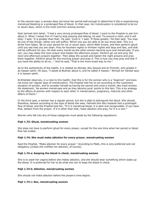In the second case, a woman does not know her period well enough to determine if she is experiencing
menstrual bleeding or a prolonged flow of blood. In that case, her menstruation is considered to be six
or seven days, which is the most common among women.
Said Jamnah bint Jahsh, "I had a very strong prolonged flow of blood. I went to the Prophet to ask him
about it. When I asked him if I had to stop praying and fasting, he said 'Tie around a cloth, and it will
stop.' I said, 'It is greater than that.' He said, 'Curb it.' I said, 'It flows greatly.' He then said, 'You may
do one of two things: either one will suffice. Which one you are able to do you know best. This is a
strike from Satan. Be on your period for six or seven days, which Allah knows, and then perform ghusl
until you see that you are clean. Pray for fourteen nights or thirteen nights and days and fast, and that
will be sufficient for you. Do that every month as the other women become pure and menstruate. If you
can, you may delay the noon prayer and hasten the afternoon prayer. Perform gh usl and pray the
noon and afternoon prayers together. Then delay the sunset and hasten the night prayers and pray
them together. Perform ghusl for the morning prayer and pray it. This is how you may pray and fast if
you have the ability to do so..." And he said, "That is the more loved way to me."
As to the authenticity of the hadith, it is related by Ahmad, Abu Dawud and at-Tirmizhi, who grades it
as hassan sahih. He says, "I asked al-Bukhari about it, and he called it hassan." Ahmad ibn Hanbal says
it is hassan sahih.
Al-Khattabi observes, in a note to this hadith, that this is for the woman who is a "beginner" and does
not know her regular days of menstruation. The Prophet told her to act according to the customary
situation of women, and to consider herself as having her period only once a month, like most women.
His statement, 'As women menstruate and as they become pure' points to this fact. This is by analogy
to the affairs of women with respect to each other in menstruation, pregnancy, maturity and other
affairs of theirs."
In the third case, a woman has a regular period, but she is able to distinguish the blood. She should,
therefore, behave according to the type of blood she sees. Fatimah bint Abu Hubaish had a prolonged
flow of blood, and the Prophet told her, "If it is menstrual blood, it is dark and recognizable. If you have
that, abstain from the prayer. If it is other than that, make ablution and pray, for it is a vein."
Women who fall into any of these categories must abide by the following regulations:
Fiqh 1.73: Ghusl, menstruating women
She does not have to perform ghusl for every prayer, except for the one time when her period or blood
flow has ended.
Fiqh 1.74: She must make ablution for every prayer, menstruating women
Said the Prophet, "Make ablution for every prayer." According to Malik, this is only preferred and not
obligatory (unless she nullifies her ablution, of course).
Fiqh 1.74 a: Keeping the blood in check, menstruating women
She is to wash her vagina before she makes ablution, and she should wear something which soaks up
the blood. It is preferred for her to do what she can to keep the blood in check.
Fiqh 1.74 b: Ablution, menstruating women
She should not make ablution before the prayer's time begins.
Fiqh 1.74 c: Sex, menstruating women
 
