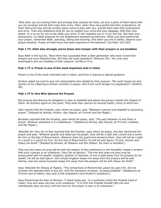 "And when you are among them and arrange their prayers for them, let only a party of them stand with
you (to worship) and let them take their arms. Then, when they have performed their prostrations, let
them fall to the rear and let another party come to pray with you, and let them take their precautions
and arms. They who disbelieve long for you to neglect your arms and your baggage, that they may
attack. It is no sin for you to lay aside your arms, if rain impedes you or if you are sick. But take your
precautions. Lo! Allah prepares for the disbelievers shameful punishment. When you have performed
your prayer, remember Allah, standing, sitting and reclining. And when you are in safety, observe your
prayer properly. Prayer at fixed hours has been enjoined on the believers" (an-Nisa' 102-103).
Fiqh 1.77: Allah also strongly warns those who tamper with their prayers or are heedless
Says Allah in the Qur'an, "Now there has succeeded them a later generation who have ruined their
prayers and have followed lusts. But they will meet deception" (Maryam 59); "Ah, woe unto
worshippers who are heedless of their prayers" (al-Ma'un 4-5).
Fiqh 1.77 a: Prayer is one of the most important acts in Islam
Prayer is one of the most important acts in Islam, and thus it requires a special guidance
Ibrahim asked his Lord to give him descendants who abided by their prayers: "My Lord! Cause me and
(some) of my offspring to remain constant in prayer. And O our Lord! Accept my supplication" (Ibrahim
40).
Fiqh 1.77 b: One Who Ignores His Prayers
Not praying and denying its obligation is seen as disbelief and places the person outside the religion of
Islam. All scholars agree on this piont. They base their opinion on several hadith, some of which are:
Jabir reports that the Prophet, upon whom be peace, said, "Between a person and disbelief is discarding
prayer." (Related by Ahmad, Muslim, Abu Dawud, at-Tirmizhi and Ibn Majah.)
Buraidah reported that the Prophet, upon whom be peace, said, "The pact between us and them is
prayer. Whoever abandons it is a disbeliever." (Related by Ahmad, Abu Dawud, at-Tirmizhi, anNasa'i
and Ibn Majah.)
'Abdullah ibn 'Amr ibn al-'Aas reported that the Prophet, upon whom be peace, one day mentioned the
prayer and said, "Whoever guards and observes his prayer, they will be a light and a proof and a savior
for him on the Day of Resurrection. Whoever does not guard and obvserve them, they will not be a light
or a proof or a savior for him. On the Day of Resurrection, he will be with Qarun, Fir'aun, Haman and
Ubayy ibn Khalf." (Related by Ahmad, at-Tabarani and Ibn Hibban. Its chain is excellent.)
That one who does not pray will be with the leaders of the unbelievers in the Hereafter makes it evident
that such a person is an unbeliever. Says Ibn al-Qayyim, "The one who does not pray may be
preoccupied with his wealth, kingdom, position or business. If one is kept away from his prayers by his
wealth, he will be with Qarun. One whose kingdom keeps him away from the prayers will be with
Haman, and one whose business keeps him away from the prayers will be with Ubayy ibn Khalf."
Says 'Abdullah ibn Shaqiq al-'Aqeely, "The companions of Muhammad, peace be upon him, did not
consider the abandonment of any act, with the exception of prayer, as being disbelief." (Related by at-
Tirmizhi and al-Hakim, who said it met al-Bukahri's and Muslim's conditions.)
Says Muhammad ibn Nasr al-Mirwazi, "I heard Ishaq say, 'It is authentic (that) the Prophet (said or
ruled): One who does not pray is an unbeliever." It is from the Prophet himself that one who
intentionally does not pray until the time for the prayer is over is an unbeliever."
 