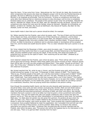 Says Ibn Hazm, "It has come from 'Umar, 'Abdurahman ibn 'Auf, Mu'azh ibn Jabal, Abu Hurairah and
other companions that anyone who skips one obligatory prayer until its time has finished becomes an
apostate. We find no difference of opinion among them on this point." This was mentioned by al-
Munzhiri in at-Targheeb wa atTarheeb. Then he comments, "A group of companions and those who
came after them believed that an intentional decision to skip one prayer until its time is completely
finished makes one an unbeliever. The people of this opinion incude 'Umar ibn al-Khattab, 'Abdullah ibn
Mas'ud, 'Abdullah ibn 'Abbas, Mu'azh ibn Jabal, Jabir ibn 'Abdullah and Abu ad-Darda'. Among the non-
companions who shared this view were Ibn Hanbal, Ishaq ibn Rahwaih, 'Abdullah ibn al-Mubarak, an-
Nakha'i, al-Hakim ibn 'Utaibah, Abu Ayyub as-Sakhtiyani, Abu Dawud at-Tayalisi, Abu Bakr ibn Abu
Shaibah, Zuhair ibn Harb, and others.
Some hadith make it clear that such a person should be killed. For example:
Ibn 'Abbas reported that the Prophet, upon whom be peace, said, "The ties of Islam and the principles
of the religion are three, and whoever leaves one of them becomes an unbeliever, and his blood
becomes lawful: testifying that there is no god except Allah, the obligatory prayers, and the fast of
Ramadan." (Related by Abu Ya'la with a hassan chain.) Another narration states, "If anyone leaves one
of them, by Allah he becomes an unbeliever and no voluntary deeds or recompense will be accepted
from him, and his blood and wealth become lawful." This is a clear indication that such a person is to be
killed.
Ibn 'Umar related that the Messenger of Allah, upon whom be peace, said, "I have been ordered to kill
the people until they testify that there is no god except Allah, and that Muhammad is the Messenger of
Allah, and they establish prayer and pay the zakah. If they do that, their blood and wealth are
protected from me save by the rights of Islam. Their reckoning will be with Allah." (Related by al-
Bukhari and Muslim.)
Umm Salamah related that the Prophet, upon whom be peace, said, "There will be rulers over you who
will do good and evil things. Whoever hates these (latter) acts will be innocent of them. Whoever denies
them will be safe, but (not) one who accepts and follows them." They asked, "Should we kill them?" He
said, "Not if they pray." (Related by Muslim.) Therefore, he made it unlawful to kill even an unjust ruler
who observes his prayers.
Abu Sa'eed reported that 'Ali, while he was in Yemen, sent the Prophet some gold, which he then
divided among four people. A man said, "O Messenger of Allah, beware of Allah." The Prophet said,
"Woe to you. Of all the people of the earth, am I not the most dutiful in being aware of Allah?" Khalid
ibn al-Walid said, "O Messenger of Allah, shall I kill him?" He said, "Perhaps he is one of those who
pray." Khalid said, "How many people say with their tongues what is not in their hearts?" The Prophet
said, "I have not been ordered to look into the hearts of people, nor to rip open their bellies." (Abridged
from al-Bukhari and Muslim.) In this hadith also, prayer is given as the reason for not killing a person.
It is understood, therefore, that not praying would have resulted in the person's killing.
Even though the preceding hadith clearly rule that one who discards salah becomes an unbeliever and
should be killed, many early and later scholars (excluding Abu Hanifah, Malik and ash-Shafi) believe
that such people become evildoers who must repent. If such a person does not repent, he is to be
killed, that being the prescribed punishment, according to Malik, ash-Shai'i and others. Abu Hanifah
maintains that such a person is not to be killed, but must be given a minor punishment and confined
until he prays. They say the hadith that calls such people unbelievers refer to those who deny the
prayers, and so on. They say that any other interpretation is contradicted by other texts. For example,
Allah says, "Lo! Allah does not pardon one who gives Him partners. He pardons all save whom He
wills" (an-Nisa' 116). There is also a hadith related by Abu Hurairah and recorded by Ahmad and
Muslim in which the Prophet, upon whom be peace, said, "Every prophet has a special supplication that
is answered. Every prophet hastened to make his supplication, but I concealed mine and will use it for
my nation on the Day of Resurrection. It will be granted--Allah willing--to whoever dies without
associating any partners with Allah." Al-Bukhari also recorded that Abu Hurairah reported that the
Prophet, upon whom be peace, said, "The person who will be the happiest due to my intercession is the
one who says, 'There is no god but Allah' sincerely from his heart."
 