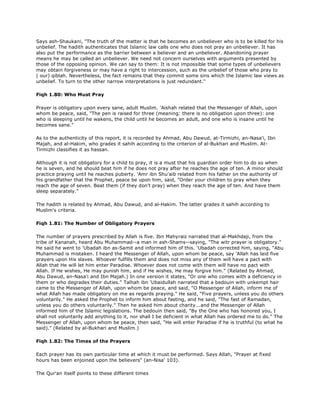 Says ash-Shaukani, "The truth of the matter is that he becomes an unbeliever who is to be killed for his
unbelief. The hadith authenticates that Islamic law calls one who does not pray an unbeliever. It has
also put the performance as the barrier between a believer and an unbeliever. Abandoning prayer
means he may be called an unbeliever. We need not concern ourselves with arguments presented by
those of the opposing opinion. We can say to them: It is not impossible that some types of unbelievers
may obtain forgiveness or may have a right to intercession, such as the unbelief of those who pray to
( our) qiblah. Nevertheless, the fact remains that they commit some sins which the Islamic law views as
unbelief. To turn to the other narrow interpretations is just redundant."
Fiqh 1.80: Who Must Pray
Prayer is obligatory upon every sane, adult Muslim. 'Aishah related that the Messenger of Allah, upon
whom be peace, said, "The pen is raised for three (meaning: there is no obligation upon three): one
who is sleeping until he wakens, the child until he becomes an adult, and one who is insane until he
becomes sane."
As to the authenticity of this report, it is recorded by Ahmad, Abu Dawud, at-Tirmizhi, an-Nasa'i, Ibn
Majah, and al-Hakim, who grades it sahih according to the criterion of al-Bukhari and Muslim. At-
Tirmizhi classifies it as hassan.
Although it is not obligatory for a child to pray, it is a must that his guardian order him to do so when
he is seven, and he should beat him if he does not pray after he reaches the age of ten. A minor should
practice praying until he reaches puberty. 'Amr ibn Shu'aib related from his father on the authority of
his grandfather that the Prophet, peace be upon him, said, "Order your children to pray when they
reach the age of seven. Beat them (if they don't pray) when they reach the age of ten. And have them
sleep separately."
The hadith is related by Ahmad, Abu Dawud, and al-Hakim. The latter grades it sahih according to
Muslim's criteria.
Fiqh 1.81: The Number of Obligatory Prayers
The number of prayers prescribed by Allah is five. Ibn Mahyraiz narrated that al-Makhdaji, from the
tribe of Kananah, heard Abu Muhammad--a man in ash-Shams--saying, "The witr prayer is obligatory."
He said he went to 'Ubadah ibn as-Samit and informed him of this. 'Ubadah corrected him, saying, "Abu
Muhammad is mistaken. I heard the Messenger of Allah, upon whom be peace, say 'Allah has laid five
prayers upon His slaves. Whoever fulfills them and does not miss any of them will have a pact with
Allah that He will let him enter Paradise. Whoever does not come with them will have no pact with
Allah. If He wishes, He may punish him, and if He wishes, He may forgive him." (Related by Ahmad,
Abu Dawud, an-Nasa'i and Ibn Majah.) In one version it states, "Or one who comes with a deficiency in
them or who degrades their duties." Talhah ibn 'Ubaidullah narrated that a bedouin with unkempt hair
came to the Messenger of Allah, upon whom be peace, and said, "O Messenger of Allah, inform me of
what Allah has made obligatory on me as regards praying." He said, "Five prayers, unless you do others
voluntarily." He asked the Prophet to inform him about fasting, and he said, "The fast of Ramadan,
unless you do others voluntarily." Then he asked him about charity...and the Messenger of Allah
informed him of the Islamic legislations. The bedouin then said, "By the One who has honored you, I
shall not voluntarily add anything to it, nor shall I be deficient in what Allah has ordered me to do." The
Messenger of Allah, upon whom be peace, then said, "He will enter Paradise if he is truthful (to what he
said)." (Related by al-Bukhari and Muslim.)
Fiqh 1.82: The Times of the Prayers
Each prayer has its own particular time at which it must be performed. Says Allah, "Prayer at fixed
hours has been enjoined upon the believers" (an-Nisa' 103).
The Qur'an itself points to these different times
 