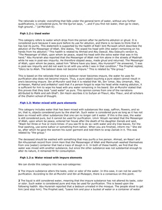 The rationale is simple: everything that falls under the general term of water, without any further
qualifications, is considered pure, for the Qur'an says, "...and if you find not water, then go to clean,
high ground..." (al-Ma'idah 6).
Fiqh 1.2 c: Used water
This category refers to water which drips from the person after he performs ablution or ghusl. It is
considered pure because it was pure before its use for ablution, and there is no basis to think that it
has lost its purity. This statement is supported by the hadith of Rab'i bint Mu'wazh which describes the
ablution of the Messenger of Allah. She states, "He wiped his head with (the water) remaining on his
hands from his ablution." This hadith is related by Ahmad and Abu Dawud. Abu Dawud's version is,
"The Messenger of Allah, upon whom be peace, wiped his head with the extra water that was in his
hand." Abu Hurairah also reported that the Messenger of Allah met him alone in the streets of Madinah
while he was in post-sex impurity. He therefore slipped away, made ghusl and returned. The Messenger
of Allah, upon whom be peace, asked him "Where have you been, Abu Hurairah?" He answered, "I was
in post-sex impurity and did not want to sit with you while I was in that condition." The Prophet replied,
"Glory be to Allah. The believer does not become impure." This is related by "the group."
This is based on the rationale that since a believer never becomes impure, the water he uses for
purification also does not become impure. Thus, a pure object touching a pure object cannot result in
one's becoming impure. Ibn al-Munzhir said that it is related that 'Ali, Ibn 'Umar, Abu Umamah, 'Ata,
al-Hassan, Makhul and anNakha'i said that if a person forgot to wipe his head while making ablution, it
is sufficient for him to wipe his head with any water remaining in his beard. Ibn al-Munzhir stated that
this proves that they took "used water" as pure. This opinion comes from one of the narrations
attributed to Malik and ash-Shaf'i. Ibn Hazm ascribes it to Sufyan al-Thauri, Abu Thaur, and all scholars
of the Zhahiri school of thought.
Fiqh 1.3: Water mixed with pure elements
This category includes water that has been mixed with substances like soap, saffron, flowers, and so
on, that is, objects considered pure by the shari'ah. Such water is considered pure as long as it has not
been so mixed with other substances that one can no longer call it water. If this is the case, the water
is still considered pure, but it cannot be used for purification. Umm 'Atiyah narrated that the Messenger
of Allah, upon whom be peace, entered her house after the death of his daughter Zainab and said,
"Wash her three or five or more times--if you see fit to do so--with water and dry tree leaves. For the
final washing, use some kafoor or something from kafoor. When you are finished, inform me." She did
so, after which he gave the women his outer garment and told them to wrap Zainab in it. This was
related by "the group."
The deceased should be washed with something that may purify a live person. Ahmad, an-Nasa'i and
Ibn Khuzaimah record from Umm Hani that the Messenager of Allah and Maimunah washed themselves
from one (water) container that had a trace of dough in it. In both of these hadith, we find that the
water was mixed with another substance, but since the other substance was not substantial enough to
alter its nature, it remained fit for consumption.
Fiqh 1.3 a: Water mixed with impure elements
We can divide this category into two sub-categories:
1 The impure substance alters the taste, color or odor of the water. In this case, it can not be used for
purification. According to Ibn al-Munzhir and Ibn al-Mulaqqin, there is a consensus on this point.
2 The liquid is still considered water, meaning that the impure substance has not altered its taste, color
or odor. Such water is considered pure and may be used for purification. This is based upon the
following hadith: Abu Hurairah reported that a bedouin urinated in the mosque. The people stood to get
him (and stop him). The Prophet said, "Leave him and pour a bucket of water or a container of water
 