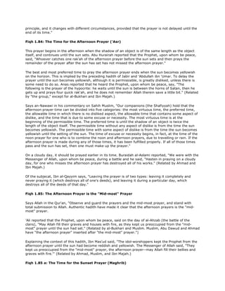 principle, and it changes with different circumstances, provided that the prayer is not delayed until the
end of its time."
Fiqh 1.84: The Time for the Afternoon Prayer ('Asr)
This prayer begins in the afternoon when the shadow of an object is of the same length as the object
itself, and continues until the sun sets. Abu Hurairah reported that the Prophet, upon whom be peace,
said, "Whoever catches one rak'ah of the afternoon prayer before the sun sets and then prays the
remainder of the prayer after the sun has set has not missed the afternoon prayer."
The best and most preferred time to pray the afternoon prayer ends when the sun becomes yellowish
on the horizon. This is implied by the preceding hadith of Jabir and 'Abdullah ibn 'Umar. To delay the
prayer until the sun becomes yellowish, although it is permissiable, is greatly disliked, unless there is
some need to do so. Anas reported that he heard the Prophet, upon whom be peace, say, "The
following is the prayer of the hypocrite: he waits until the sun is between the horns of Satan, then he
gets up and prays four quick rak'ah, and he does not remember Allah therein save a little bit." (Related
by "the group," except for al-Bukhari and Ibn Majah.)
Says an-Nawawi in his commentary on Sahih Muslim, "Our companions (the Shafiyyah) hold that the
afternoon prayer time can be divided into five categories: the most virtuous time, the preferred time,
the allowable time in which there is no disliked aspect, the allowable time that contains some aspect of
dislike, and the time that is due to some excuse or necessity. The most virtuous time is at the
beginning of the permissible time. The preferred time is until the shadow of an object is twice the
length of the object itself. The permissible time without any aspect of dislike is from the time the sun
becomes yellowish. The permissible time with some aspect of dislike is from the time the sun becomes
yellowish until the setting of the sun. The time of excuse or necessity begins, in fact, at the time of the
noon prayer for one who is to combine the noon and afternoon prayers, due to travelling or rain. If the
afternoon prayer is made during any of those times, it has been fulfilled properly. If all of those times
pass and the sun has set, then one must make up the prayer."
On a cloudy day, it should be prayed earlier in its time. Buraidah al-Aslami reported, "We were with the
Messenger of Allah, upon whom be peace, during a battle and he said, "Hasten in praying on a cloudy
day, for one who misses the afternoon prayer has destroyed all of his works." (Related by Ahmad and
Ibn Majah.)
Of the subjecat, Ibn al-Qayyim says, "Leaving the prayer is of two types: leaving it completely and
never praying it (which destroys all of one's deeds), and leaving it during a particular day, which
destroys all of the deeds of that day."
Fiqh 1.85: The Afternoon Prayer is the "Mid-most" Prayer
Says Allah in the Qur'an, "Observe and guard the prayers and the mid-most prayer, and stand with
total submission to Allah. Authentic hadith have made it clear that the afternoon prayers is the "mid-
most" prayer.
'Ali reported that the Prophet, upon whom be peace, said on the day of al-Ahzab (the battle of the
clans), "May Allah fill their graves and houses with fire, as they kept us preoccupied from the "mid-
most" prayer until the sun had set." (Related by al-Bukhari and Muslim. Muslim, Abu Dawud and Ahmad
have "the afternoon prayer" inserted after "the mid-most" prayer.")
Explaining the context of this hadith, Ibn Mas'ud said, "The idol-worshippers kept the Prophet from the
afternoon prayer until the sun had become reddish and yellowish. The Messenger of Allah said, "They
kept us preoccupied from the "mid-most" prayer, the afternoon prayer--may Allah fill their bellies and
graves with fire."' (Related by Ahmad, Muslim, and Ibn Majah.)
Fiqh 1.85 a: The Time for the Sunset Prayer (Maghrib)
 