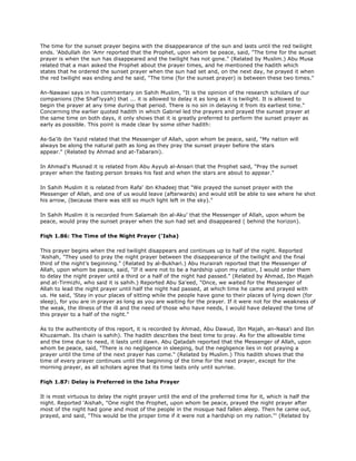 The time for the sunset prayer begins with the disappearance of the sun and lasts until the red twilight
ends. 'Abdullah ibn 'Amr reported that the Prophet, upon whom be peace, said, "The time for the sunset
prayer is when the sun has disappeared and the twilight has not gone." (Related by Muslim.) Abu Musa
related that a man asked the Prophet about the prayer times, and he mentioned the hadith which
states that he ordered the sunset prayer when the sun had set and, on the next day, he prayed it when
the red twilight was ending and he said, "The time (for the sunset prayer) is between these two times."
An-Nawawi says in his commentary on Sahih Muslim, "It is the opinion of the research scholars of our
companions (the Shaf'iyyah) that ... it is allowed to delay it as long as it is twilight. It is allowed to
begin the prayer at any time during that period. There is no sin in delaying it from its earliest time."
Concerning the earlier quoted hadith in which Gabriel led the prayers and prayed the sunset prayer at
the same time on both days, it only shows that it is greatly preferred to perform the sunset prayer as
early as possible. This point is made clear by some other hadith:
As-Sa'ib ibn Yazid related that the Messenger of Allah, upon whom be peace, said, "My nation will
always be along the natural path as long as they pray the sunset prayer before the stars
appear." (Related by Ahmad and at-Tabarani).
In Ahmad's Musnad it is related from Abu Ayyub al-Ansari that the Prophet said, "Pray the sunset
prayer when the fasting person breaks his fast and when the stars are about to appear."
In Sahih Muslim it is related from Rafa' ibn Khadeej that "We prayed the sunset prayer with the
Messenger of Allah, and one of us would leave (afterwards) and would still be able to see where he shot
his arrow, (because there was still so much light left in the sky)."
In Sahih Muslim it is recorded from Salamah ibn al-Aku' that the Messenger of Allah, upon whom be
peace, would pray the sunset prayer when the sun had set and disappeared ( behind the horizon).
Fiqh 1.86: The Time of the Night Prayer ('Isha)
This prayer begins when the red twilight disappears and continues up to half of the night. Reported
'Aishah, "They used to pray the night prayer between the disappearance of the twilight and the final
third of the night's beginning." (Related by al-Bukhari.) Abu Hurairah reported that the Messenger of
Allah, upon whom be peace, said, "If it were not to be a hardship upon my nation, I would order them
to delay the night prayer until a third or a half of the night had passed." (Related by Ahmad, Ibn Majah
and at-Tirmizhi, who said it is sahih.) Reported Abu Sa'eed, "Once, we waited for the Messenger of
Allah to lead the night prayer until half the night had passed, at which time he came and prayed with
us. He said, 'Stay in your places of sitting while the people have gone to their places of lying down (for
sleep), for you are in prayer as long as you are waiting for the prayer. If it were not for the weakness of
the weak, the illness of the ill and the need of those who have needs, I would have delayed the time of
this prayer to a half of the night."
As to the authenticity of this report, it is recorded by Ahmad, Abu Dawud, Ibn Majah, an-Nasa'i and Ibn
Khuzaimah. Its chain is sahih). The hadith describes the best time to pray. As for the allowable time
and the time due to need, it lasts until dawn. Abu Qatadah reported that the Messenger of Allah, upon
whom be peace, said, "There is no negligence in sleeping, but the negligence lies in not praying a
prayer until the time of the next prayer has come." (Related by Muslim.) This hadith shows that the
time of every prayer continues until the beginning of the time for the next prayer, except for the
morning prayer, as all scholars agree that its time lasts only until sunrise.
Fiqh 1.87: Delay is Preferred in the Isha Prayer
It is most virtuous to delay the night prayer until the end of the preferred time for it, which is half the
night. Reported 'Aishah, "One night the Prophet, upon whom be peace, prayed the night prayer after
most of the night had gone and most of the people in the mosque had fallen aleep. Then he came out,
prayed, and said, "This would be the proper time if it were not a hardship on my nation."' (Related by
 