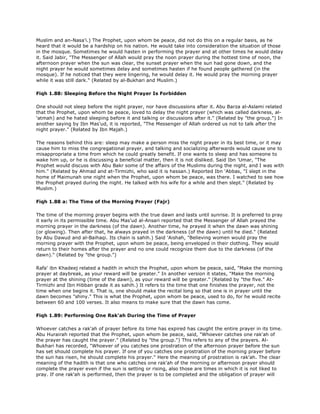Muslim and an-Nasa'i.) The Prophet, upon whom be peace, did not do this on a regular basis, as he
heard that it would be a hardship on his nation. He would take into consideration the situation of those
in the mosque. Sometimes he would hasten in performing the prayer and at other times he would delay
it. Said Jabir, "The Messenger of Allah would pray the noon prayer during the hottest time of noon, the
afternoon prayer when the sun was clear, the sunset prayer when the sun had gone down, and the
night prayer he would sometimes delay and sometimes hasten if he found people gathered (in the
mosque). If he noticed that they were lingering, he would delay it. He would pray the morning prayer
while it was still dark." (Related by al-Bukhari and Muslim.)
Fiqh 1.88: Sleeping Before the Night Prayer Is Forbidden
One should not sleep before the night prayer, nor have discussions after it. Abu Barza al-Aslami related
that the Prophet, upon whom be peace, loved to delay the night prayer (which was called darkness, al-
'atmah) and he hated sleeping before it and talking or discussions after it." (Related by "the group.") In
another saying by Ibn Mas'ud, it is reported, "The Messenger of Allah ordered us not to talk after the
night prayer." (Related by Ibn Majah.)
The reasons behind this are: sleep may make a person miss the night prayer in its best time, or it may
cause him to miss the congregational prayer, and talking and socializing afterwards would cause one to
misappropriate a time from which he could greatly benefit. If one wants to sleep and has someone to
wake him up, or he is discussing a beneficial matter, then it is not disliked. Said Ibn 'Umar, "The
Prophet would discuss with Abu Bakr some of the affairs of the Muslims during the night, and I was with
him." (Related by Ahmad and at-Tirmizhi, who said it is hassan.) Reported Ibn 'Abbas, "I slept in the
home of Maimunah one night when the Prophet, upon whom be peace, was there. I watched to see how
the Prophet prayed during the night. He talked with his wife for a while and then slept." (Related by
Muslim.)
Fiqh 1.88 a: The Time of the Morning Prayer (Fajr)
The time of the morning prayer begins with the true dawn and lasts until sunrise. It is preferred to pray
it early in its permissible time. Abu Mas'ud al-Ansari reported that the Messenger of Allah prayed the
morning prayer in the darkness (of the dawn). Another time, he prayed it when the dawn was shining
(or glowing). Then after that, he always prayed in the darkness (of the dawn) until he died." (Related
by Abu Dawud and al-Baihaqi. Its chain is sahih.) Said 'Aishah, "Believing women would pray the
morning prayer with the Prophet, upon whom be peace, being enveloped in their clothing. They would
return to their homes after the prayer and no one could recognize them due to the darkness (of the
dawn)." (Related by "the group.")
Rafa' ibn Khadeej related a hadith in which the Prophet, upon whom be peace, said, "Make the morning
prayer at daybreak, as your reward will be greater." In another version it states, "Make the morning
prayer at the shining (time of the dawn), as your reward will be greater." (Related by "the five." At-
Tirmizhi and Ibn Hibban grade it as sahih.) It refers to the time that one finishes the prayer, not the
time when one begins it. That is, one should make the recital long so that one is in prayer until the
dawn becomes "shiny." This is what the Prophet, upon whom be peace, used to do, for he would recite
between 60 and 100 verses. It also means to make sure that the dawn has come.
Fiqh 1.89: Performing One Rak'ah During the Time of Prayer
Whoever catches a rak'ah of prayer before its time has expired has caught the entire prayer in its time.
Abu Hurairah reported that the Prophet, upon whom be peace, said, "Whoever catches one rak'ah of
the prayer has caught the prayer." (Related by "the group.") This refers to any of the prayers. Al-
Bukhari has recorded, "Whoever of you catches one prostration of the afternoon prayer before the sun
has set should complete his prayer. If one of you catches one prostration of the morning prayer before
the sun has risen, he should complete his prayer." Here the meaning of prostration is rak'ah. The clear
meaning of the hadith is that one who catches one rak'ah of the morning or afternoon prayer should
complete the prayer even if the sun is setting or rising, also those are times in which it is not liked to
pray. If one rak'ah is performed, then the prayer is to be completed and the obligation of prayer will
 
