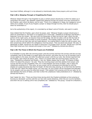 have been fulfilled, although it is not allowed to intentionally delay those prayers until such times.
Fiqh 1.89 a: Sleeping Through or Forgetting the Prayer
Whoever sleeps through or has forgotten to pray a certain prayer should pray it when he wakes up or
remembers the prayer. Abu Qatadah related that sleeping through the prayer time was mentioned to
the Prophet, upon whom be peace, and he said, "There is no negligence in sleep, but negligence occurs
while one is awake. If one of you forgets a prayer or sleeps through its time, then he should pray it
when he remembers it."
As to the authenticity of the report, it is recorded by an-Nasa'i and at-Tirmizhi, who said it is sahih.
Anas related that the Prophet, upon whom be peace, said, "Whoever forgets a prayer should pray it
when he remembers it, and there is no expiation for it save that." (Related by al-Bukhari and Muslim.)
Reported 'Imran ibn Husain, "We went with the Messenger of Allah during the night. When the last
portion of the night came, we became tired and fell asleep. We did not wake until we felt the heat of
the sun. Some of us tried hurriedly to purify ourselves. The Prophet ordered us to be calm. Then we
rode on until the sun had risen and we made ablution. He ordered Bilal to make the call to prayer, and
then prayed two rak'ah before the (obligatory) morning prayer. Then we stood and prayed. We said, 'O
Messenger of Allah, should we not repeat it tomorrow in its proper time?' He said, 'Would your Lord the
Most High forbid you from interest and accept it from you?"' (Related by Ahmed and others.)
Fiqh 1.90: The Times in Which the Prayers are Prohibited
It is forbidden to pray after the morning prayer until the sunrise and from the sunrise until the sun has
completely risen to the length of a spear above the horizon, and when the sun is at its meridian until it
moves sightly to the west, and after the afternoon prayer until the sun sets. Abu Sa'eed reported that
the Prophet, upon whom be peace, said, "There is no prayer after the morning prayer until the sun
rises." (Related by al-Bukhari and Muslim.) 'Amr ibn 'Abbas related that he said, "O Prophet of Allah,
inform me about the prayers." He said, "Pray the morning prayer and then abstain from prayer until
sunrise and the sun has completely risen, for it rises between the horns of Satan. That is when the
unbelievers prostrate to it. Then pray, as your prayer will be witnessed and attended to until the
shadow of a spear becomes less than its length. At that time stop praying, for at that time the hell-fire
is fed with fuel. When the shade comes, you may pray, for your prayer will be witnessed and attended
(to by angels) until you pray the afternoon prayer. Then abstain from praying until the sun sets, for its
sets between the horns of Satan, and that is when the unbelievers make prostrations to it." (Related by
Ahmad and Muslim.)
Said 'Uqbah ibn 'Amr, "There are three times during which the Prophet prohibited us from praying or
burying our deceased: sunrise until the sun has risen (some distance), when the sun is at its meridian,
and when the sun is setting until it has completely set." (Related by "the group," except for al-Bukhari.)
Index
Continued
 