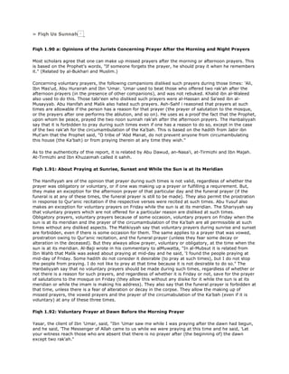 » Fiqh Us Sunnah
Fiqh 1.90 a: Opinions of the Jurists Concerning Prayer After the Morning and Night Prayers
Most scholars agree that one can make up missed prayers after the morning or afternoon prayers. This
is based on the Prophet's words, "If someone forgets the prayer, he should pray it when he remembers
it." (Related by al-Bukhari and Muslim.)
Concerning voluntary prayers, the following companions disliked such prayers during those times: 'Ali,
Ibn Mas'ud, Abu Hurairah and Ibn 'Umar. 'Umar used to beat those who offered two rak'ah after the
afternoon prayers (in the presence of other companions), and was not rebuked. Khalid ibn al-Waleed
also used to do this. Those tabi'een who disliked such prayers were al-Hassan and Sa'eed ibn al-
Musayyab. Abu Hanifah and Malik also hated such prayers. Ash-Sahf i reasoned that prayers at such
times are allowable if the person has a reason for that prayer (the prayer of salutation to the mosque,
or the prayers after one performs the ablution, and so on). He uses as a proof the fact that the Prophet,
upon whom be peace, prayed the two noon sunnah rak'ah after the afternoon prayers. The Hanbaliyyah
say that it is forbidden to pray during such times even if one has a reason to do so, except in the case
of the two rak'ah for the circumambulation of the Ka'bah. This is based on the hadith from Jabir ibn
Mut'am that the Prophet said, "O tribe of 'Abd Manat, do not prevent anyone from circumambulating
this house (the Ka'bah) or from praying therein at any time they wish."
As to the authenticity of thie report, it is related by Abu Dawud, an-Nasa'i, at-Tirmizhi and Ibn Majah.
At-Tirmizhi and Ibn Khuzaimah called it sahih.
Fiqh 1.91: About Praying at Sunrise, Sunset and While the Sun is at its Meridian
The Hanifiyyah are of the opinion that prayer during such times is not valid, regardless of whether the
prayer was obligatory or voluntary, or if one was making up a prayer or fulfilling a requirement. But,
they make an exception for the afternoon prayer of that particular day and the funeral prayer (if the
funeral is at any of these times, the funeral prayer is still to be made). They also permit the prostration
in response to Qur'anic recitation if the respective verses were recited at such times. Abu Yusuf also
makes an exception for voluntary prayers on Friday while the sun is at its meridian. The Shariyyah say
that voluntary prayers which are not offered for a particular reason are disliked at such times.
Obligatory prayers, voluntary prayers because of some occasion, voluntary prayers on Friday when the
sun is at its meridian and the prayer of the circumambulation of the Ka'bah are all permissible at such
times without any disliked aspects. The Malikiyyah say that voluntary prayers during sunrise and sunset
are forbidden, even if there is some occasion for them. The same applies to a prayer that was vowed,
prostration owing to Qur'anic recitation, and the funeral prayer (unless they fear some decay or
alteration in the deceased). But they always allow prayer, voluntary or obligatory, at the time when the
sun is at its meridian. Al-Baji wrote in his commentary to alMuwatta, "In al-Mubsut it is related from
Ibn Wahb that Malik was asked about praying at mid-day and he said, 'I found the people praying at
mid-day of Friday. Some hadith do not consider it desirable (to pray at such times), but I do not stop
the people from praying. I do not like to pray at that time because it is not desirable to do so." The
Hanbaliyyah say that no voluntary prayers should be made during such times, regardless of whether or
not there is a reason for such prayers, and regardless of whether it is Friday or not, save for the prayer
of salutations to the mosque on Friday (they allow this without any disike for it while the sun is at its
meridian or while the imam is making his address). They also say that the funeral prayer is forbidden at
that time, unless there is a fear of alteration or decay in the corpse. They allow the making up of
missed prayers, the vowed prayers and the prayer of the circumabulation of the Ka'bah (even if it is
voluntary) at any of these three times.
Fiqh 1.92: Voluntary Prayer at Dawn Before the Morning Prayer
Yasar, the client of Ibn 'Umar, said, "Ibn 'Umar saw me while I was praying after the dawn had begun,
and he said, 'The Messenger of Allah came to us while we were praying at this time and he said, 'Let
your witness reach those who are absent that there is no prayer after (the beginning of) the dawn
except two rak'ah."
 