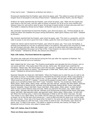 if they had to crawl . " (Related by al-Bukhari and others. )
Mu'awiyyah reported that the Prophet, upon whom be peace, said, "The callers to prayer will have the
longest necks of all people on the Day of Resurrection." (Related by Ahmad, Muslim, and Ibn Majah.)
Al-Barra' ibn 'Aazib reported that the Prophet, upon whom be peace, said, "Allah and His angels pray
upon those in the first rows. And the caller to prayer is forgiven, for as far as his voice reaches and
whoever hears him will confirm what he says. He will get a reward similar to those who pray with him."
This hadith is related by Ahmad and an-Nasa'i. Al-Munzhiri says its chain is good.
Abu ad-Darda' reported that he heard the Prophet, upon whom be peace, say, "If three people do not
make the azhan and establish the prayer among themselves, Satan gains mastery over them." (Related
by Ahmad.)
Abu Hurairah reported that the Prophet, upon whom be peace, said, "The imam is a guarantor, and the
caller to prayer is one who is given the trust. O Allah, guide the imam and forgive the caller to prayer."
'Uqbah ibn 'Aamar said he heard the Prophet, upon whom be peace, say, "Your Lord, the Exalted, is
amazed (and pleased) by one who is watching sheep in his pasture, then goes to the mountain to make
the call to prayer and pray. Allah, the Exalted, says, 'Look at my slave there who makes the call to
prayer and establishes the prayer out of fear of Me. I have forgiven my slave and have allowed him to
enter Paradise."' (Related by Ahmad, Abu Dawud and anNasa'i.)
Fiqh 1.96: Azhan, The Event Behind Its Legislation
The azhan was made part of the shari'ah during the first year after the migration to Madinah. The
hadith clarify what led up to its institution.
Nafa' related that Ibn 'Umar said, "The Muslims would gather and calculate the time of prayer, and no
one would call them. They spoke about that one day. Some said, 'We should have a bell like the
Christians.' Others said, 'We should have a horn like the Jews.' Suggested 'Umar, 'Why don't we have
one person call the others to prayer?' The Messenger of Allah said, 'Stand, Bilal, and make the call to
prayer." (Related by Ahmad and al-Bukhari.)
Reported 'Abdullah ibn (Zaid ibn) 'Abd Rabbih, "When the Prophet was to order the use of a bell to call
the people to prayer, he disliked it because it resembled the Christian practice. While I was sleeping, a
man came to me carraying a bell. I said to him, 'O slave of Allah, will you sell me that bell?' Said he,
'What would you do with it?' I replied, 'I would call the people to prayer with it.' Said he, 'Shall I not
guide you to something better than that?' I said, 'Certainly.' Said he, 'You should say, Allahu akbar,
Allahu akbar, Allahu akbar, Allahu akbar. Ashhadu alla ilaha illal-lah, ashhadu alla ilaha illallah, Ashhadu
anna Muhammad ar-Rasool-lal-lah, ashhadu anna Muhammadar-Rasool-lal-lah. Hayya 'alas-salah,
hayyah 'alassalah. Hayya 'alal-falah, hayya 'alal-falah. Allahu akbar, Allahu akbar. La ilaha illal-lah.'
Then he went a short distance away and said, 'When you stand for the prayer, say, 'Allahu akbar,
Allahu akbar. Ashhadu alla ilaha illal-lah, Ashhadu anna Muhammad ar-Rasool-lal-lah Hayya 'alas-salah,
hayya 'alal-falah. Qad qaamatis-salah, qad qaamatis-salah. Allahu akbar, Allahu akbar. La ilaha illal-
lah.'When the morning came, I went to the Messenger of Allah to tell him what I had seen. He said,
'Your dream is true, Allah willing. Go to Bilal, tell him what you have seen, and tell him to make the call
to prayer, for he has the best voice among you.' I went to Bilal and told him what to do, and he made
the call to prayer. 'Umar was in his house when he heard it. He came out with his cloak, saying 'By the
One who has raised you with the truth, I saw similar to what he saw.' The Prophet, upon whom be
peace, said, 'To Allah is the praise." The hadith is related by Ahmad, Abu Dawud, Ibn Majah, Ibn
Khuzaimah and at-Tirmizhi, who called it hassan sahih.
Fiqh 1.97: Azhan, How It Is Made
There are three ways to make the azhan:
 