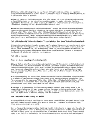 1 Make four takbir at the beginning and say the rest of the phrases twice, without any repetition,
except for the last statement of la illaha illa-lah. So, the azhan would be made up of fifteen phrases, as
in the preceding hadith of 'Abdullah.
2 Make four takbir and then repeat ashhadu an la ilaha illal-lah, twice, and ashhadu anna Muhammad
ar-Rasool-lal-lah twice, in a low voice, then repeat them again in a louder voice. Abu Mahzhura
reported that the Prophet, upon whom be peace, taught him an azhan consisting of nineteen phrases.
This hadith is related by "the five." At-Tirmizhi called it hassan sahih.
3 Make two takbir and repeat the "statements of witness," making the number of phrases seventeen.
Muslim records that Abu Mahzhurah related that the Prophet, upon whom be peace, taught him the
following azhan: Allahu akbar, Allahu akbar. Ashhadu alla ilaha illal-lah, ashhadu alla ilaha illal-lah.
Ashhadu anna Muhammad ar-Rasool-lal-lah, ashhadu anna Muhammad ar-Rasool-lal-lah. Then repeat
ashhadu alla ilaha illal-lah (twice), ashhadu anna Muhammad ar-Rasool-lal-lah (twice), hayya 'alas-
salah (twice), hayya 'alal-falah (twice). Allahu akbar, Allahu akbar. La ilaha illal-lah. "
Fiqh 1.98: Azhan, At-Tathweeb: (Saying "Prayer is better than sleep" in the Morning Azhan).
It is part of the shari'ah that the caller to prayer say, "as-salaatu khairun min an-naum (prayer is better
than sleep) in the morning azhan. Abu Mahzhurah asked the Prophet, upon whom be peace, to teach
him the azhan, and he told him, "If it is the morning azhan, say, as-salaatu khairun min an-naum, as-
salaatu khariun min annaum. Allahu akbar, Allahu akbar. La illaha illal-lah." (Related by Ahmad and
Abu Dawud. ) It is to be said only in the morning azhan.
Fiqh 1.98 a: Iqamah
There are three ways to perform the iqamah:
1 Saying the first takbir four times and everything else twice, with the exception of the last statement
of la ilaha illal-lah. Abu Mahzhura said that the Prophet, upon whom be peace, taught him the iqamah
consisting of seventeen phrases: Allahu akbar (4 times), ashhadu alla ilaha illal-lah (twice), ashhadu
anna Muhammad arRasool-lal-lah (twice), hayya 'alas-salah (twice), hayya 'alal-falah (twice), qad
qaamatis-salah (twice), Allahu akbar, Allahu akbar. La ilaha illal-lah. This is related by "the five." At-
Tirmizhi grades it
2 To say the beginning and ending takbir, and the phrase qad qaamatus-salah twice. Everything else is
to be said once, making eleven phrases. This is based on the preceding hadith of 'Abdullah ibn Zaid:
"When you stand for the prayer, say "Allahu akbar, Allahu akbar. Ashhadu alla illaha illal-lah, ashhadu
anna Muhammad ar-RasoolAllah. Hayya 'alas-salah, hayya 'alal-falah. Qad qaamat-issalah, qad
qaamatis-salah. Allahu akbar, Allahu akbar. La illaha illal-lah.
3 The same as in the preceding, but Qad qaamatus-salah is said only once, making a total of ten
phrases. Imam Malik chose this way, because he found the people of Madinah performing it thus. But
says Ibn al-Qayyim, "It is not proven that the Messenger of Allah ever said 'Qad qaamatus-salah' only
once." Ibn 'Abdul-Barr is of the view, "In every case, it is said twice."
Fiqh 1.99: What Is Said During the Azhan
It is preferred that whoever is listening to the azhan repeat it with the caller, except for the two hayya
'alas-salah, hayya 'alal-falah phrases, after which he should say La haula wa la quwatah illa billah
(there is no power or might save Allah).
Says an-Nawawi, "Our companions hold that it is preferable for the listener to repeat after the caller (to
prayer), except when he comes to the two preceding phrases, for this shows that he approves of what
the caller is saying. Those two statements are calls to the prayer, and it is only proper for the caller to
prayer to say them. It is preferable for the listener to say something, such as La haula wa la quwatah
 