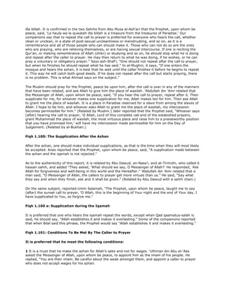 illa billah. It is confirmed in the two Sahihs from Abu Musa al-Ash'ari that the Prophet, upon whom be
peace, said, 'La haula wa la quwatah illa billah is a treasure from the treasures of Paradise.' Our
companions say that to repeat the call to prayer is preferred for everyone who hears the call, whether
clean or unclean, in a state of post-sexual uncleanliness or menstruating, and so on, as it is a
remembrance and all of those people who can should make it. Those who can not do so are the ones
who are praying, who are relieving themselves, or are having sexual intercourse. If one is reciting the
Qur'an, or making remembrance of Allah (zhikr) or studying and so on, he should stop what he is doing
and repeat after the caller to prayer. He may then return to what he was doing, if he wishes, or he can
pray a voluntary or obligatory prayer." Says ash-Shaf'i, "One should not repeat after the call to prayer,
but when he finishes he should repeat what he has said." In al-Mughni, it says, "If one enters the
mosque and hears the azhan, it is best that he wait until the caller finishes it before he begins to repeat
it. This way he will catch both good deeds. If he does not repeat after the call but starts praying, there
is no problem. This is what Ahmad says on the subject."
The Muslim should pray for the Prophet, peace be upon him, after the call is over in any of the manners
that have been related, and ask Allah to give him the place of wasilah. 'Abdullah ibn 'Amr related that
the Messenger of Allah, upon whom be peace, said, "If you hear the call to prayer, repeat after it. Then
supplicate for me, for whoever makes one supplication for me, Allah makes ten for him. Then ask Allah
to grant me the place of wasilah. It is a place in Paradise reserved for a slave from among the slaves of
Allah. I hope to be him, and whoever asks Allah to grant me the place of wasilah, my intercession
becomes permissible for him." (Related by Muslim.) Jabir reported that the Prophet said, "Whoever says
(after) hearing the call to prayer, 'O Allah, Lord of this complete call and of the estabished prayers,
grant Muhammad the place of wasilah, the most virtuous place and raise him to a praiseworthy position
that you have promised him,' will have my intercession made permissible for him on the Day of
Judgement. (Related by al-Bukhari.)
Fiqh 1.100: The Supplication After the Azhan
After the azhan, one should make individual supplications, as that is the time when they will most likely
be accepted. Anas reported that the Prophet, upon whom be peace, said, "A supplication made between
the azhan and the iqamah is not rejected."
As to the authenticity of this report, it is related by Abu Dawud, an-Nasa'i, and at-Tirmizhi, who called it
hassan sahih, and added "They asked, 'What should we say, O Messenger of Allah?' He responded, 'Ask
Allah for forgiveness and well-being in this world and the Hereafter." 'Abdullah ibn 'Amr related that a
man said, "O Messenger of Allah, the callers to prayer get more virtues than us." He said, "Say what
they say and when they finish, ask and it shall be given." (Related by Abu Dawud with a sahih chain.)
On the same subject, reported Umm Salamah, "The Prophet, upon whom be peace, taught me to say
(after) the sunset call to prayer, 'O Allah, this is the beginning of Your night and the end of Your day. I
have supplicated to You, so forgive me."
Fiqh 1.100 a: Supplication during the Iqamah
It is preferred that one who hears the iqamah repeat the words, except when Qad qaamatus-salah is
said, he should say, "Allah establishes it and makes it everlasting." Some of the companions reported
that when Bilal said this phrase, the Prophet would say "Allah establishes it and makes it everlasting."
Fiqh 1.101: Conditions To Be Met By The Caller to Prayer
It is preferred that he meet the following conditions:
1 It is a must that he make the azhan for Allah's sake and not for wages. 'Uthman ibn Abu al-'Aas
asked the Messenger of Allah, upon whom be peace, to appoint him as the imam of his people. He
replied, "You are their imam. Be careful about the weak amongst them, and appoint a caller to prayer
who does not accept wages for his azhan.
 