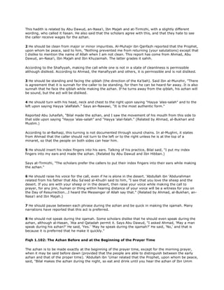 This hadith is related by Abu Dawud, an-Nasa'i, Ibn Majah and at-Tirmizhi, with a slightly different
wording, who called it hasan. He also said that the scholars agree with this, and that they hate to see
the caller receive wages for the azhan.
2 He should be clean from major or minor impurities. Al-Muhajir ibn Qanfazh reported that the Prophet,
upon whom be peace, said to him, "Nothing prevented me from returning (your salutations) except that
I dislike to mention the name of Allah when I am not clean. This report has come from Ahmad, Abu
Dawud, an-Nasa'i, Ibn Majah and Ibn Khuzaimah. The latter grades it sahih.
According to the Shafiyyah, making the call while one is not in a state of cleanliness is permissible
although disliked. According to Ahmad, the Hanafiyyah and others, it is permissible and is not disliked.
3 He should be standing and facing the qiblah (the direction of the Ka'bah). Said Ibn al-Munzhir, "There
is agreement that it is sunnah for the caller to be standing, for then he can be heard far away. It is also
sunnah that he face the qiblah while making the azhan. If he turns away from the qiblah, his azhan will
be sound, but the act will be disliked.
4 He should turn with his head, neck and chest to the right upon saying "Hayya 'alas-salah" and to the
left upon saying Hayya 'alalfalah." Says an-Nawawi, "It is the most authentic form."
Reported Abu Juhaifah, "Bilal made the azhan, and I saw the movement of his mouth from this side to
that side upon saying "Hayya 'alas-salah" and "Hayya 'alal-falah." (Related by Ahmad, al-Bukhari and
Muslim.)
According to al-Baihaqi, this turning is not documented through sound chains. In al-Mughni, it states
from Ahmad that the caller should not turn to the left or to the right unless he is at the top of a
minaret, so that the people on both sides can hear him.
5 He should insert his index fingers into his ears. Talking of his practice, Bilal said, "I put my index
fingers into my ears and made the azhan. (Related by Abu Dawud and Ibn Hibban.)
Says at-Tirmizhi, "The scholars prefer the callers to put their index fingers into their ears while making
the azhan."
6 He should raise his voice for the call, even if he is alone in the desert. 'Abdullah ibn 'Abdurahman
related from his father that Abu Sa'eed al-Khudri said to him, "I see that you love the sheep and the
desert. If you are with your sheep or in the desert, then raise your voice while making the call to
prayer, for any jinn, human or thing within hearing distance of your voice will be a witness for you on
the Day of Resurrection...I heard the Messenger of Allah say that." (Related by Ahmad, al-Bukhari, an-
Nasa'i and Ibn Majah.)
7 He should pause between each phrase during the azhan and be quick in making the iqamah. Many
narrations have reported that this act is preferred.
8 He should not speak during the iqamah. Some scholars dislike that he should even speak during the
azhan, although al-Hasan, 'Ata and Qatadah permit it. Says Abu Dawud, "I asked Ahmad, 'May a man
speak during his azhan?' He said, 'Yes.' 'May he speak during the iqamah?' He said, 'No,' and that is
because it is preferred that he make it quickly."
Fiqh 1.102: The Azhan Before and at the Beginning of the Prayer Time
The azhan is to be made exactly at the beginning of the prayer time, except for the morning prayer,
when it may be said before dawn (provided that the people are able to distinguish between the early
azhan and that of the proper time). 'Abdullah ibn 'Umar related that the Prophet, upon whom be peace,
said, "Bilal makes the azhan during the night, so eat and drink until you hear the azhan of Ibn Umm
 