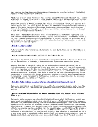 over his urine. You have been raised to be easy on the people, not to be hard on them." This hadith is
narrated by "the group," except for Muslim.
Abu Sa'eed al-Khudri asked the Prophet, "Can we make ablution from the well of Buda'ah (i.e., a well in
Madinah)?" The Prophet, upon whom be peace, told him, "Water is pure and nothing makes it impure."
This hadith is related by Ahmad, ash-Shaf'i, Abu Dawud, anNasa'i and at-Tirmizhi, who classified it as
hassan. Ahmad said, "This hadith is sahih and Yahya ibn Ma'een and Muhammad ibn Hazm classified it
as such." This is also the opinion of Ibn 'Abbas, Abu Hurairah, al-Hassan al-Basri, Ibn al-Musayyab,
'Ikrimah, Ibn Abu Laila, al-Thauri, Dawud azh-Zhahiri, an-Nakha'i, Malik and others. Says al-Ghazzali,
"I wish ash-Shaf'i's opinion was like Malik's."
There is also a hadith from 'Abdullah ibn 'Umar in which the Messenger of Allah is reported to have
said, "If there are at least two buckets of water, it will not carry any impurity." This hadith is related by
the "five." However, this hadith is muzhtarab in its chain of narrators and text. Ibn 'Abdul-Barr said in
at-Tamheed, "As to the opinion of ash-Shaf'i which is based on this hadith, it is weak on scrutiny and is
not confirmed by historical reports."
Fiqh 1.4: Leftover water
"Leftover water" is what remains in a pot after some has been drunk. There are five different types of
leftover water.
Fiqh 1.4 a: Water leftover after people have drunk from the pot
According to the shari'ah, such water is considered pure regardless of whether the one who drank from
the pot was a Muslim, an unbeliever, a person in post-sex impurity or a menstruating woman.
Although Allah says in the Qur'an, "Verily, the idol worshippers are impure" (at-Taubah) this is a
reference not to their physical state, but to their false beliefs and creed. They may come into contact
with dirt or impurities, but this does not mean that their possessions or bodies are impure. In fact, they
used to mix with the Muslims. Their emmissaries and delegations used to visit the Messenger of Allah
and enter his mosque. The Prophet, upon whom be peace, did not order that the objects they touched
be cleansed. As for mensturating women, 'Aishah said, "I used to drink (from a container) while I was
menstruating. I would then pass it to the Messenger of Allah and he would drink from the same spot
where I had put my lips." (Related by Muslim.)
Fiqh 1.5: Water left in a container after an allowable animal has drunk from it
Such water is considered pure. Since the animal qualifies for consumption, its saliva is also pure. Abu
Bakr ibn al-Munzhir said, "The scholars are agreed that such water is permissible to drink or use for
ablution."
Fiqh 1.5 a: Water remaining in a pot after it has been drunk by a donkey, mule, beasts of
birds of prey
Such water is also considered pure, based on the hadith of Jabir in which the Messenger of Allah was
asked about making ablution with drinking water left by donkeys. The Prophet, upon whom be peace,
answered, "Yes, and from the drinking water left by any of the beasts of prey." This hadith was related
by ash-Shaifi, ad-Daraqutni and al-Baihaqi who said, "When its different chains are put together they
become strong." It has also been related from Ibn 'Umar that the Messenger of Allah went out at night
while he was on a journey. He passed by a man who was sitting by a pond. Said 'Umar, "Did a beast of
prey drink from your pond tonight?" The Messenger of Allah told him, "O owner of the pond, do not
inform him. It is not necessary, for him (the beast of prey) is what he carried in his stomach and for us
is what he left, water to be used for drinking and purifying." This is related by ad-Daraqutni. Yahya ibn
Sa'eed reported that once 'Umar was among a group that included 'Amr ibn al-'Aas and, when they
 