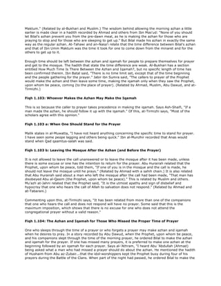 Maktum." (Related by al-Bukhari and Muslim.) The wisdom behind allowing the morning azhan a little
earlier is made clear in a hadith recorded by Ahmad and others from Ibn Mas'ud: "None of you should
let Bilal's azhan prevent you from the pre-dawn meal, as he is making the azhan for those who are
praying to stop and for those who are sleeping to get up." But Bilal made his azhan in exactly the same
way as the regular azhan. At-Tahawi and an-Nasa'i relate that the time difference between Bilal's azhan
and that of Ibn Umm Maktum was the time it took for one to come down from the minaret and for the
others to get up to it.
Enough time should be left between the azhan and iqamah for people to prepare themselves for prayer
and get to the mosque. The hadith that state the time difference are weak. Al-Bukhari has a section
entitled How Much Time Is There Between the Azhan and Iqamah?, but no specific length of time has
been confirmed therein. Ibn Batal said, "There is no time limit set, except that of the time beginning
and the people gathering for the prayer." Jabir ibn Sumra said, "The callers to prayer of the Prophet
would make the azhan and then leave some time, making the iqamah only when they saw the Prophet,
upon whom be peace, coming (to the place of prayer). (Related by Ahmad, Muslim, Abu Dawud, and at-
Tirmizhi.)
Fiqh 1.103: Whoever Makes the Azhan May Make the Iqamah
This is so because the caller to prayer takes precedence in making the iqamah. Says Ash-Shaifi, "If a
man made the azhan, he should follow it up with the iqamah." Of this, at-Tirmizhi says, "Most of the
scholars agree with this opinion."
Fiqh 1.103 a: When One Should Stand for the Prayer
Malik states in al-Muwatta, "I have not heard anything concerning the specific time to stand for prayer.
I have seen some peope lagging and others being quick." Ibn al-Munzhir recorded that Anas would
stand when Qad qaamtus-salah was said.
Fiqh 1.103 b: Leaving the Mosque After the Azhan (and Before the Prayer)
It is not allowed to leave the call unanswered or to leave the mosque after it has been made, unless
there is some excuse or one has the intention to return for the prayer. Abu Hurairah related that the
Prophet, upon whom be peace, told them, "If one of you is in the mosque and the call is made, he
should not leave the mosque until he prays." (Related by Ahmad with a sahih chain.) It is also related
that Abu Hurairah said about a man who left the mosque after the call had been made, "That man has
disobeyed Abu al-Qasim (the Prophet, upon whom be peace)." This is related by Muslim and others.
Mu'azh at-Jahni related that the Prophet said, "It is the utmost apathy and sign of disbelief and
hypocrisy that one who hears the call of Allah to salvation does not respond." (Related by Ahmad and
at-Tabarani.)
Commenting upon this, at-Tirmizhi says, "It has been related from more than one of the companions
that one who hears the call and does not respond will have no prayer. Some said that this is the
maximum imposition, which shows that there is no excuse for one who does not attend the
congregational prayer without a valid reason."
Fiqh 1.104: The Azhan and Iqamah for Those Who Missed the Proper Time of Prayer
One who sleeps through the time of a prayer or who forgets a prayer may make azhan and iqamah
when he desires to pray. In a story recorded by Abu Dawud, when the Prophet, upon whom be peace,
and his companions slept through the time of the morning prayer, he ordered Bilal to make the azhan
and iqamah for the prayer. If one has missed many prayers, it is preferred to make one azhan at the
beginning followed by an iqamah for each prayer. Says al-'Athram, "I heard Abu 'Abdullah (Ahmad)
being asked what a man who had missed a prayer should do about the azhan. He mentioned the hadith
of Hushaim from Abu az-Zubair...that the idol-worshippers kept the Prophet busy during four of his
prayers during the Battle of the Clans. When part of the night had passed, he ordered Bilal to make the
 