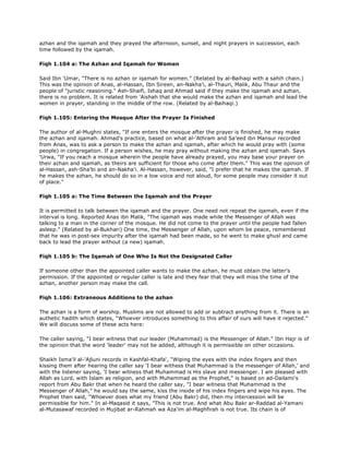 azhan and the iqamah and they prayed the afternoon, sunset, and night prayers in succession, each
time followed by the iqamah.
Fiqh 1.104 a: The Azhan and Iqamah for Women
Said Ibn 'Umar, "There is no azhan or iqamah for women." (Related by al-Baihaqi with a sahih chain.)
This was the opinion of Anas, al-Hassan, Ibn Sireen, an-Nakha'i, al-Thauri, Malik, Abu Thaur and the
people of "juristic reasoning." Ash-Shaifi, Ishaq and Ahmad said if they make the iqamah and azhan,
there is no problem. It is related from 'Aishah that she would make the azhan and iqamah and lead the
women in prayer, standing in the middle of the row. (Related by al-Baihaqi.)
Fiqh 1.105: Entering the Mosque After the Prayer Is Finished
The author of al-Mughni states, "If one enters the mosque after the prayer is finished, he may make
the azhan and iqamah. Ahmad's practice, based on what al-'Athram and Sa'eed ibn Mansur recorded
from Anas, was to ask a person to make the azhan and iqamah, after which he would pray with (some
people) in congregation. If a person wishes, he may pray without making the azhan and iqamah. Says
'Urwa, "If you reach a mosque wherein the people have already prayed, you may base your prayer on
their azhan and iqamah, as theirs are sufficient for those who come after them." This was the opinion of
al-Hassan, ash-Sha'bi and an-Nakha'i. Al-Hassan, however, said, "I prefer that he makes the iqamah. If
he makes the azhan, he should do so in a low voice and not aloud, for some people may consider it out
of place."
Fiqh 1.105 a: The Time Between the Iqamah and the Prayer
It is permitted to talk between the iqamah and the prayer. One need not repeat the iqamah, even if the
interval is long. Reported Anas ibn Malik, "The iqamah was made while the Messenger of Allah was
talking to a man in the corner of the mosque. He did not come to the prayer until the people had fallen
asleep." (Related by al-Bukhari) One time, the Messenger of Allah, upon whom be peace, remembered
that he was in post-sex impurity after the iqamah had been made, so he went to make ghusl and came
back to lead the prayer without (a new) iqamah.
Fiqh 1.105 b: The Iqamah of One Who Is Not the Designated Caller
If someone other than the appointed caller wants to make the azhan, he must obtain the latter's
permission. If the appointed or regular caller is late and they fear that they will miss the time of the
azhan, another person may make the call.
Fiqh 1.106: Extraneous Additions to the azhan
The azhan is a form of worship. Muslims are not allowed to add or subtract anything from it. There is an
authetic hadith which states, "Whoever introduces something to this affair of ours will have it rejected."
We will discuss some of these acts here:
The caller saying, "I bear witness that our leader (Muhammad) is the Messenger of Allah." Ibn Hajr is of
the opinion that the word 'leader' may not be added, although it is permissible on other occasions.
Shaikh Isma'il al-'Ajluni records in Kashfal-Khafa', "Wiping the eyes with the index fingers and then
kissing them after hearing the caller say 'I bear withess that Muhammad is the messenger of Allah,' and
with the listener saying, 'I bear witness that Muhammad is His slave and messenger. I am pleased with
Allah as Lord, with Islam as religion, and with Muhammad as the Prophet," is based on ad-Dailami's
report from Abu Bakr that when he heard the caller say, "I bear witness that Muhammad is the
Messenger of Allah," he would say the same, kiss the inside of his index fingers and wipe his eyes. The
Prophet then said, "Whoever does what my friend (Abu Bakr) did, then my intercession will be
permissible for him." In al-Maqasid it says, "This is not true. And what Abu Bakr ar-Raddad al-Yamani
al-Mutasawaf recorded in Mujibat ar-Rahmah wa Aza'im al-Maghfirah is not true. Its chain is of
 
