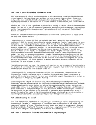 Fiqh 1.109 b: Purity of the Body, Clothes and Place
Such objects should be clean of physical impurities as much as possible. If one can not remove them,
he may pray with the impurities present and does not have to repeat the prayer later. Concerning
bodily purity, Anas related that the Prophet upon whom be peace, said, "Stay clean of urine, as the
majority of punishment in the grave is due to it." This is related by ad-Daraqutni, who said it is hassan.
Reported 'Ali, I used to have a great deal of prostatic fluid flowing, so I asked a man to ask the Prophet
about it (as I was shy to ask him, due to my relationship with him through his daughter). He asked him
and the Prophet, upon whom be peace, said, "Make ablution and wash your penis." (Related by al-
Bukhari and others.)
'Aishah also related that the Messenger of Allah said to women with a prolonged flow of blood, "Wash
the blood from yourself and pray . "
Concerning purity of clothing, we have the following: Says Allah, "And purify your raiment" (al-
Muddathir 4). Jabir ibn Sumrah reported that he heard a man ask the Prophet, "May I pray in the same
clothes that I had on during intercourse with my wife?" He said, "Yes, but if you see some stains on it,
you must wash it." This hadith is related by Ahmad and Ibn Majah. Its narrators are trustworthy.
Reported Mu'awiyyah, "I asked Umm Habibah, 'Did the Prophet pray in the same clothes that he wore
when he had intercourse?' She said, 'Yes, if there were no stains on it."'(Related by Ahmad, Abu
Dawud, an-Nasa'i and Ibn Majah.) Abu Sa'eed reported that the Prophet removed his shoes and the
people behind him did likewise. When he finished the prayer, he asked, "Why did you remove your
shoes?" They said, "We saw you remove yours." He said, "Gabriel came to me and informed me that
there was some filth on them. Therefore, when one of you comes to the mosque, he should turn his
shoes over and examine them. If one finds any dirt on them, he should rub them against the ground
and pray with them on." The hadith is related by Ahmad, Abu Dawud, al-Hakim, Ibn Hibban and Ibn
Khuzaimah. The latter grades it as sahih.
This hadith shows that if one enters the mosque (with his shoes on) and is unaware of some impurity or
has forgotten it, and he suddenly remembers it during the prayer, he must try to remove it and proceed
with the prayer. He does not have to repeat it later on.
Concerning the purity of the place where one is praying, Abu Hurairah said, "A bedouin stood and
urinated in the mosque. The people got up to grab him. The Prophet said, 'Leave him and pour a
container full of water over his urine. You have been raised to be easy on the people, not to be hard on
them." (Related by "the group," except for Muslim.)
Commenting on this subject, ash-Shaukani says, "If what has been produced of proof is firmly
established, then one would know that it is obligatory to have one's clothes free of impurities. Whoever
prays and has impurities on his clothing has left one of the obligations of the prayer. But his prayer
would not be voided." In ar-Rauzhat an-Nabiyyah it states, "The majority of scholars are of the opinion
that it is obligatory to purify three things: the body, the clothes, and the place of prayer. Some are of
the opinion that this is a condition for the soundness of the prayer, and others say that it is just a
sunnah. The truth of the matter is that it is obligatory. Whoever intentionally prays with impurities on
his clothing has left one of the obligations (of the prayer), but the prayer is still valid."
Fiqh 1.111: Covering the 'Aurah
Says Allah in the Qur'an, "O Children of Adam, take your adornment (by wearing proper clothing) for
every mosque" ( al-A'raf 31). The meaning of "adornment" here is the covering of the 'aurah. The
meaning of "mosque" is "prayer." Therefore, it means "Cover your 'aurah for every prayer." Salamah
ibn al-Aku' said to the Prophet, "O Messenger of Allah, may I pray in a long shirt?" He said, "Yes, but
button it, even with just a thorn." (Related by al-Bukhari in his Tareekh.)
Fiqh 1.111 a: A man must cover the front and back of his pubic region
 