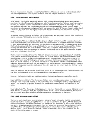 There is disagreement about the navel, thighs and knees. The reports seem to contradict each other.
The following hadith are used to prove that such parts are not part of the man's 'aurah:
Fiqh 1.111 b: Exposing a man's thigh
Says 'Aishah, "The Prophet was sitting with his thigh exposed when Abu Bakr asked, and received,
permission to enter. The same thing happened with 'Umar. However, when 'Uthman sought permission
to enter, the Prophet covered himself with his clothes. When they left, I said, 'O Messenger of Allah,
you permitted Abu Bakr and 'Umar to enter while your thigh was exposed. When 'Uthman asked
permission to enter, you covered yourself with your clothes.' He said, 'O 'Aishah, should I not be shy of
a man who, by Allah, even the angels are shy of'?" (Related by Ahmad and al-Bukhari in mu'allaq
form.)
Says Anas, "During the battle of Khaibar, the Prophet's gown was withdrawn from his thigh until I could
see its whiteness." (Related by Ahmad and al-Bukhari.)
Says Ibn Hazm, "It is correct to say that the thigh is not part of the 'aurah. If it were so, why would
Allah allow His Prophet, who is protected (from sin), to uncover his so that Anas and others could see
it? Allah would have kept him from doing this. According to Jabir as recorded in the two Sahihs, when
the Prophet was young (before his prophethood), he was one time carrying the stones of the Ka'bah,
wearing only a loincloth. His uncle al-'Abbas said to him, 'O nephew, why don't you untie your
waistcloth and put it on your shoulder for padding?' The Prophet did so and fell unconscious. He was
never seen naked again after that."'
Muslim records from Abu al-'Aliya that 'Abdullah ibn as-Samit struck his thigh and said, "I asked Abu
Zharr, and he struck my thigh as I struck yours, and he said, 'I asked the Messenger of Allah, upon
whom be peace, and he struck my thigh as I have struck yours and said, 'Perform the prayer in its
time..." Ibn Hazm said, "If the thigh was 'aurah, why would the Messenger of Allah touch it?" If the
thigh was 'aurah according to Abu Zharr, why would he have struck it with his hand? The same can be
asked for 'Abdullah ibn as-Samit and Abu al-'Aliya. It is not allowed for a Muslim to strike with his hand
another man's pubic area, or the clothes over the pubic area. Nor can a man touch the clothing over a
woman's 'a urah .
Ibn Hazm mentions that Hubair ibn al-Huwairith looked at Abu Bakr's thigh when it was uncovered, and
that Anas ibn Malik came to Qas ibn Shamas when his thigh was uncovered.
However, the following hadith are used to show that the thighs and so on are part of the 'aurah:
Reported Muhammad Jahsh, "The Messenger of Allah, upon whom be peace, passed by Ma'mar while
his thighs were uncovered. He said, to him, 'O Ma'mar, cover your thighs, for they are (part of the)
'aurah." This is related by Ahmad, al-Hakim and al-Bukhari in Tareekh and in mu'allaq form in his
Sahih.
Reported Jurhad, "The Messenger of Allah passed by me when the cloak I was wearing did not cover my
thigh. He said, 'Cover your thigh, for it (is part of the) 'aurah." This is related by Ahmad, Abu Dawud
and at-Tirmizhi, who called it hassan, and by al-Bukhari in mu'allaq form in the Sahih.
Fiqh 1.113: Woman's aurah & hijab
There is no such dispute over what constitutes a woman's 'aurah. It is stated that her entire body is
'aurah and must be covered, except her hands and face. Says Allah in the Qur'an, "And to display of
their adornment only that which is apparent (do not expose any adornment or beauty save the hands
and face)." It has been authentically related from Ibn 'Abbas, Ibn 'Umar and 'Aishah that the Prophet
said, "Allah does not accept the prayer of an adult woman unless she is wearing a headcovering
(khimar, hijab)." This is related by "the five," except for an-Nasa'i, and by Ibn Khuzaimah and al-
Hakim. At-Tirmizhi grades it as hassan.
 