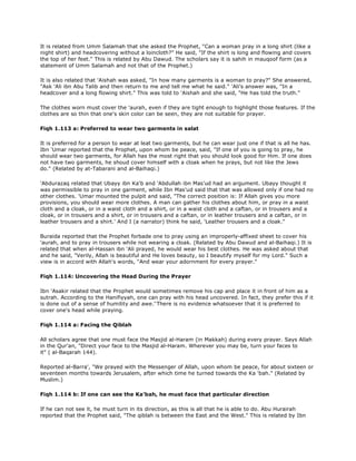 It is related from Umm Salamah that she asked the Prophet, "Can a woman pray in a long shirt (like a
night shirt) and headcovering without a loincloth?" He said, "If the shirt is long and flowing and covers
the top of her feet." This is related by Abu Dawud. The scholars say it is sahih in mauqoof form (as a
statement of Umm Salamah and not that of the Prophet.)
It is also related that 'Aishah was asked, "In how many garments is a woman to pray?" She answered,
"Ask 'Ali ibn Abu Talib and then return to me and tell me what he said." 'Ali's answer was, "In a
headcover and a long flowing shirt." This was told to 'Aishah and she said, "He has told the truth."
The clothes worn must cover the 'aurah, even if they are tight enough to highlight those features. If the
clothes are so thin that one's skin color can be seen, they are not suitable for prayer.
Fiqh 1.113 a: Preferred to wear two garments in salat
It is preferred for a person to wear at leat two garments, but he can wear just one if that is all he has.
Ibn 'Umar reported that the Prophet, upon whom be peace, said, "If one of you is going to pray, he
should wear two garments, for Allah has the most right that you should look good for Him. If one does
not have two garments, he shoud cover himself with a cloak when he prays, but not like the Jews
do." (Related by at-Tabarani and al-Baihaqi.)
'Abdurazaq related that Ubayy ibn Ka'b and 'Abdullah ibn Mas'ud had an argument. Ubayy thought it
was permissible to pray in one garment, while Ibn Mas'ud said that that was allowed only if one had no
other clothes. 'Umar mounted the pulpit and said, "The correct position is: If Allah gives you more
provisions, you should wear more clothes. A man can gather his clothes about him, or pray in a waist
cloth and a cloak, or in a waist cloth and a shirt, or in a waist cloth and a caftan, or in trousers and a
cloak, or in trousers and a shirt, or in trousers and a caftan, or in leather trousers and a caftan, or in
leather trousers and a shirt.' And I (a narrator) think he said, 'Leather trousers and a cloak."
Buraida reported that the Prophet forbade one to pray using an improperly-affixed sheet to cover his
'aurah, and to pray in trousers while not wearing a cloak. (Related by Abu Dawud and al-Baihaqi.) It is
related that when al-Hassan ibn 'Ali prayed, he would wear his best clothes. He was asked about that
and he said, "Verily, Allah is beautiful and He loves beauty, so I beautify myself for my Lord." Such a
view is in accord with Allah's words, "And wear your adornment for every prayer."
Fiqh 1.114: Uncovering the Head During the Prayer
Ibn 'Asakir related that the Prophet would sometimes remove his cap and place it in front of him as a
sutrah. According to the Hanifiyyah, one can pray with his head uncovered. In fact, they prefer this if it
is done out of a sense of humility and awe.'ّThere is no evidence whatsoever that it is preferred to
cover one's head while praying.
Fiqh 1.114 a: Facing the Qiblah
All scholars agree that one must face the Masjid al-Haram (in Makkah) during every prayer. Says Allah
in the Qur'an, "Direct your face to the Masjid al-Haram. Wherever you may be, turn your faces to
it" ( al-Baqarah 144).
Reported al-Barra', "We prayed with the Messenger of Allah, upon whom be peace, for about sixteen or
seventeen months towards Jerusalem, after which time he turned towards the Ka 'bah." (Related by
Muslim.)
Fiqh 1.114 b: If one can see the Ka'bah, he must face that particular direction
If he can not see it, he must turn in its direction, as this is all that he is able to do. Abu Hurairah
reported that the Prophet said, "The qiblah is between the East and the West." This is related by Ibn
 