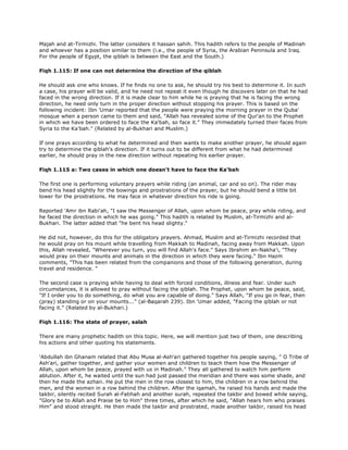 Majah and at-Tirmizhi. The latter considers it hassan sahih. This hadith refers to the people of Madinah
and whoever has a position similar to them (i.e., the people of Syria, the Arabian Peninsula and Iraq.
For the people of Egypt, the qiblah is between the East and the South.)
Fiqh 1.115: If one can not determine the direction of the qiblah
He should ask one who knows. If he finds no one to ask, he should try his best to determine it. In such
a case, his prayer will be valid, and he need not repeat it even though he discovers later on that he had
faced in the wrong direction. If it is made clear to him while he is praying that he is facing the wrong
direction, he need only turn in the proper direction without stopping his prayer. This is based on the
following incident: Ibn 'Umar reported that the people were praying the morning prayer in the Quba'
mosque when a person came to them and said, "Allah has revealed some of the Qur'an to the Prophet
in which we have been ordered to face the Ka'bah, so face it." They immedately turned their faces from
Syria to the Ka'bah." (Related by al-Bukhari and Muslim.)
If one prays according to what he determined and then wants to make another prayer, he should again
try to determine the qiblah's direction. If it turns out to be different from what he had determined
earlier, he should pray in the new direction without repeating his earlier prayer.
Fiqh 1.115 a: Two cases in which one doesn't have to face the Ka'bah
The first one is performing voluntary prayers while riding (an animal, car and so on). The rider may
bend his head slightly for the bowings and prostrations of the prayer, but he should bend a little bit
lower for the prostrations. He may face in whatever direction his ride is going.
Reported 'Amr ibn Rabi'ah, "I saw the Messenger of Allah, upon whom be peace, pray while riding, and
he faced the direction in which he was going." This hadith is related by Muslim, at-Tirmizhi and al-
Bukhari. The latter added that "he bent his head slighty."
He did not, however, do this for the obligatory prayers. Ahmad, Muslim and at-Tirmizhi recorded that
he would pray on his mount while travelling from Makkah to Madinah, facing away from Makkah. Upon
this, Allah revealed, "Wherever you turn, you will find Allah's face." Says Ibrahim an-Nakha'i, "They
would pray on their mounts and animals in the direction in which they were facing." Ibn Hazm
comments, "This has been related from the companions and those of the following generation, during
travel and residence. "
The second case is praying while having to deal with forced conditions, illness and fear. Under such
circumstances, it is allowed to pray without facing the qiblah. The Prophet, upon whom be peace, said,
"If I order you to do something, do what you are capable of doing." Says Allah, "If you go in fear, then
(pray) standing or on your mounts..." (al-Baqarah 239). Ibn 'Umar added, "Facing the qiblah or not
facing it." (Related by al-Bukhari.)
Fiqh 1.116: The state of prayer, salah
There are many prophetic hadith on this topic. Here, we will mention just two of them, one describing
his actions and other quoting his statements.
'Abdullah ibn Ghanam related that Abu Musa al-Ash'ari gathered together his people saying, " O Tribe of
Ash'ari, gather together, and gather your women and children to teach them how the Messenger of
Allah, upon whom be peace, prayed with us in Madinah." They all gathered to watch him perform
ablution. After it, he waited until the sun had just passed the meridian and there was some shade, and
then he made the azhan. He put the men in the row closest to him, the children in a row behind the
men, and the women in a row behind the children. After the iqamah, he raised his hands and made the
takbir, silently recited Surah al-Fatihah and another surah, repeated the takbir and bowed while saying,
"Glory be to Allah and Praise be to Him" three times, after which he said, "Allah hears him who praises
Him" and stood straight. He then made the takbir and prostrated, made another takbir, raised his head
 
