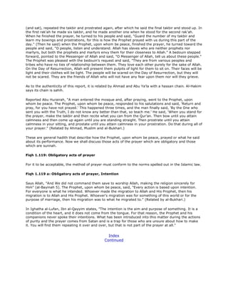 (and sat), repeated the takbir and prostrated again, after which he said the final takbir and stood up. In
the first rak'ah he made six takbir, and he made another one when he stood for the second rak'ah.
When he finished the prayer, he turned to his people and said, "Guard the number of my takbir and
learn my bowings and prostrations, for this is how the Prophet prayed with us during this part of the
day." (Then he said) when the Prophet, upon whom be peace, finished the prayer, he turned toward the
people and said, "O people, listen and understand. Allah has slaves who are neither prophets nor
martyrs, but both the prophets and martyrs envy them for their closeness to Allah." A bedouin stepped
forward, pointed to the Messenger of Allah and said, "O Messenger of Allah, tell us about these people."
The Prophet was pleased with the bedouin's request and said, "They are from various peoples and
tribes who have no ties of relationship between them. They love each other purely for the sake of Allah.
On the Day of Resurrection, Allah will present them pulpits of light for them to sit on. Their faces will be
light and their clothes will be light. The people will be scared on the Day of Resurrection, but they will
not be scared. They are the friends of Allah who will not have any fear upon them nor will they grieve.
As to the authenticity of this report, it is related by Ahmad and Abu Ya'la with a hassan chain. Al-Hakim
says its chain is sahih.
Reported Abu Hurairah, "A man entered the mosque and, after praying, went to the Prophet, upon
whom be peace. The Prophet, upon whom be peace, responded to his salutations and said, 'Return and
pray, for you have not prayed.' This happened three times, and the man finally said, 'By the One who
sent you with the Truth, I do not know any better than that, so teach me.' He said, 'When you stand for
the prayer, make the takbir and then recite what you can from the Qur'an. Then bow until you attain
calmness and then come up again until you are standing straight. Then prostrate until you attain
calmness in your sitting, and prostate until you attain calmness in your prostration. Do that during all of
your prayer." (Related by Ahmad, Muslim and al-Bukhari.)
These are general hadith that describe how the Prophet, upon whom be peace, prayed or what he said
about its performance. Now we shall discuss those acts of the prayer which are obligatory and those
which are sunnah.
Fiqh 1.119: Obligatory acts of prayer
For it to be acceptable, the method of prayer must conform to the norms spelled out in the Islamic law.
Fiqh 1.119 a: Obligatory acts of prayer, Intention
Says Allah, "And We did not command them save to worship Allah, making the religion sincerely for
Him" (al-Bayinah 5). The Prophet, upon whom be peace, said, "Every action is based upon intention.
For everyone is what he intended. Whoever made the migration to Allah and His Prophet, then his
migration is to Allah and His Prophet. Whoever's migration was for something of this world or for the
purpose of marriage, then his migration was to what he migrated to." (Related by al-Bukhari.)
In Ighatha al-Lufan, Ibn al-Qayyim states, "The intention is the aim and purpose of something. It is a
condition of the heart, and it does not come from the tongue. For that reason, the Prophet and his
companions never spoke their intentions. What has been introduced into this matter during the actions
of purity and the prayer comes from Satan and is a trap for those who are unsure about how to make
it. You will find them repeating it over and over, but that is not part of the prayer at all."
Index
Continued
 