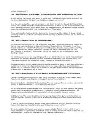 » Fiqh Us Sunnah
Fiqh 1.120: Obligatory acts of prayer, Saying the Opening Takbir and Beginning the Prayer
Ali reported that the Prophet, upon whom be peace, said, "The key to prayer is purity. What puts one
into its inviolable state is the takbir, and the tasleem releases one from it."
As to the authenticity of the report, it is related by ash-Shai'i, Ahmad, Abu Dawud, Ibn Majah and at-
Tirmizhi, who called it the most authentic report on this topic. Al-Hakim and Ibn as-Sakin consider it as
sahih. The takbir consists of saying Allahu akbar. Abu Hameed reported that when the Prophet stood for
prayer, he would stand straight, raise his hands and say, "Allahu akbar."
This is related by Ibn Majah, and in the Sahihs of Ibn Khuzaimah and Ibn Hibban. Al-Bazzar related
something similar to it, but with a chain that is sahih according to Muslim's criterion. 'Ali and others also
reported this.
Fiqh 1.120 a: Standing During the Obligatory Prayers
One must stand during the prayer, if at all possible. Says Allah, "Guard and preserve the prayers and
the mid-most prayer, and stand for Allah with devotion." Reported 'Umar ibn Hussain, "I had some
physical problem, so I asked the Prophet, upon whom be peace, about the prayer, and he said, 'Pray
standing; if you are not able to; pray sitting, if you are not able to; pray (while lying) on your
side." (Related by al-Bukhari.) Most scholars say that one should not put his feet together while
standing in prayer.
For voluntary prayers, one can pray sitting even if he can stand, but one who stands receives a larger
reward than one who sits. 'Abdullah ibn 'Umar related that the Prophet, upon whom be peace, said,
"The prayer of one who sits is half of the prayer." (Related by al-Bukhari and Muslim.)
If one can not stand, he may pray according to what he is capable of doing, as Allah does not burden a
soul beyond its ability. He will get a complete reward for the prayer. Abu Musa reported that the
Prophet said, "If a slave (of Allah) is sick or travels, he will get a reward for those acts similar to what
he would get if he was healthy and at home."
Fiqh 1.120 b: Obligatory acts of prayer, Reciting al-Fatihah in Every Rak'ah of the Prayer
There are many authentic hadith which state that it is obligatory to recite al-Fatihah in every rak'ah.
Thus, there is no difference of opinion on this point. Some of these hadith are:
'Ibadah ibn as-Samit related that the Prophet said, "There is no prayer for one who does not recite the
opening of the Book al-Fatihah)." This is related by "the group."
Abu Hurairah reported that the Prophet said, "Whoever prays a prayer and does not recite the opening
chapter of the Qur'an has not prayed correctly." (Related by Ahmad, al-Bukhari and Muslim.) Ad-
Daraqutni also recorded a hadith with a sahih chain with almost exactly the same wording.
Said Abu Sa'eed, "We were ordered to recite the opening chapter of the Qur'an and what (else) was
easy (for us)." This is related by Abu Dawud. Al-Hafez and Ibn Sayyid an-Nass consider its chain as
sahih.
In some of the narrations dealing with the prayer's incompleteness, it states, "And then recite the
'Mother of the Book' (al-Fatihah)," and he said, "And do that in every rak'ah."
It is confirmed that the Prophet, upon whom be peace, recited al-Fatihah in every rak'ah of every
prayer, obligatory or superogatory. Since this is an act of worship, we can only follow what he did. And
the Prophet said, "Pray as you have seen me pray." (Related by al-Bukhari.)
 