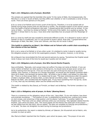 Fiqh 1.121: Obligatory acts of prayer, Bismillah
The scholars are agreed that the bismillah (the words "In the name of Allah, the Compassionate, the
Merciful) is a verse in Surah al-Naml, but they differ over whether or not it constitutes a verse of every
surah. There are three opinions on this point:
1 It is a verse of al-Fatihah and of every surah of the Qur'an. Therefore, it is to be recited with al-
Fatihah during those prayers that are said aloud or quietly. The strongest support of this opinion comes
from the hadith of Na'em al-Mujammir who said, "I prayed behind Abu Hurairah and he recited, 'In the
name of Allah...' and then he recited al-Fatihah." At the end of the hadith, he is quoted as saying, "By
the One in whose Hand is my soul, I have done what resembles how we prayed with the Messenger of
Allah."
2 It is a verse by itself and was revealed to demarcate different surahs. It is allowed to recite it with al-
Fatihah (in fact it is preferred), but it is not sunnah to recite it aloud. Anas said, "I prayed behind the
Messenger of Allah, Abu Bakr, 'Umar and 'Uthman, and they did not recite it aloud."
This hadith is related by an-Nasa'i, Ibn Hibban and at-Tahawi with a sahih chain according to
the criterion of the two Sahihs.
3 It is not a verse of al-Fatihah or of any other surah. It is disliked to recite it aloud or quietly during
the obligatory prayers, but not for the superogatory prayers. This opinion, however, is not strong.
Ibn al-Qayyim has reconciliated the first and second opinions by saying, "Sometimes the Prophet would
recite it aloud, but most of the time he would say it quietly and not aloud."
Fiqh 1.122: Obligatory acts of prayer, One Who Cannot Recite Properly
Says al-Khattabi, "Basically, one's prayer does not suffice if he does not recite al-Fatihah. If one can
recite neither al-Fatihah nor other portions of the Qur'an, he should recite at least seven verses of a
similar meaning from the Qur'an. If he can not learn any part of the Qur'an (due to some innate
inability, poor memory, or because it's a foreign language), he should say the tasbeeh (Subhaan Allah -
Glory be to Allah), the tamheed (al-Hamdu lillah - All praise is due to Allah), and tahleel (La ilaha illal-
lah - There is no God except Allah). It is related that he said, "The best remembrance after the speech
of Allah is Subhaan Allah, al-Hamdu lillah, La ilaha illal-lah and Allahu akbar." This is supported by
Rafa'ah ibn Rafa', who narrated that the Prophet said, "If you have something from the Qur'an, recite
it. If not, then say the tamheed, takbir and the tahleel and then bow."
This hadith is related by Abu Dawud, at-Tirmizhi, an-Nasa'i and al-Baihaqi. The former considers it as
hassan.
Fiqh 1.122 a: Obligatory acts of prayer, Ar-Ruku' (Bowing Down)
There is a consensus on the obligatory nature of the ruku'. Says Allah, "O you who believe, bow down
and prostrate yourselves.. ." The position of ruku' is established by bending over, putting one's hands
on one's knees, and remaining in that position until he attains "calmness." In another hadith the
Prophet said, "Then bow until you attain calmness while your are bowing." Abu Qatadah related that the
Prophet, upon whom be peace, said, "The worst pepole are the thieves who steal part of the prayer."
He was asked how this was done, and he replied, "He does not complete his bowings and prostrations,"
or he said, "He does not straighten his back during his bowings and prostrations."
As to its authenticity, the report is related by Ahmad, at-Tabarani, Ibn Khuzaimah and al-Hakim, who
consider its chain as sahih.
Abu Mas'ud al-Badri reported that the Prophet, upon whom be peace, said, "The prayer of one who
 