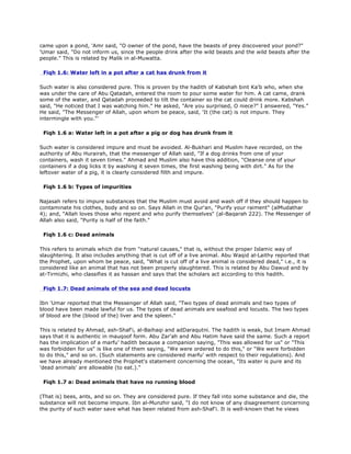 came upon a pond, 'Amr said, "O owner of the pond, have the beasts of prey discovered your pond?"
'Umar said, "Do not inform us, since the people drink after the wild beasts and the wild beasts after the
people." This is related by Malik in al-Muwatta.
Fiqh 1.6: Water left in a pot after a cat has drunk from it
Such water is also considered pure. This is proven by the hadith of Kabshah bint Ka'b who, when she
was under the care of Abu Qatadah, entered the room to pour some water for him. A cat came, drank
some of the water, and Qatadah proceeded to tilt the container so the cat could drink more. Kabshah
said, "He noticed that I was watching him." He asked, "Are you surprised, O niece?" I answered, "Yes."
He said, "The Messenger of Allah, upon whom be peace, said, 'It (the cat) is not impure. They
intermingle with you."'
Fiqh 1.6 a: Water left in a pot after a pig or dog has drunk from it
Such water is considered impure and must be avoided. Al-Bukhari and Muslim have recorded, on the
authority of Abu Hurairah, that the messenger of Allah said, "If a dog drinks from one of your
containers, wash it seven times." Ahmad and Muslim also have this addition, "Cleanse one of your
containers if a dog licks it by washing it seven times, the first washing being with dirt." As for the
leftover water of a pig, it is clearly considered filth and impure.
Fiqh 1.6 b: Types of impurities
Najasah refers to impure substances that the Muslim must avoid and wash off if they should happen to
contaminate his clothes, body and so on. Says Allah in the Qur'an, "Purify your raiment" (alMudathar
4); and, "Allah loves those who repent and who purify themselves" (al-Baqarah 222). The Messenger of
Allah also said, "Purity is half of the faith."
Fiqh 1.6 c: Dead animals
This refers to animals which die from "natural causes," that is, without the proper Islamic way of
slaughtering. It also includes anything that is cut off of a live animal. Abu Waqid al-Laithy reported that
the Prophet, upon whom be peace, said, "What is cut off of a live animal is considered dead," i.e., it is
considered like an animal that has not been properly slaughtered. This is related by Abu Dawud and by
at-Tirmizhi, who classifies it as hassan and says that the scholars act according to this hadith.
Fiqh 1.7: Dead animals of the sea and dead locusts
Ibn 'Umar reported that the Messenger of Allah said, "Two types of dead animals and two types of
blood have been made lawful for us. The types of dead animals are seafood and locusts. The two types
of blood are the (blood of the) liver and the spleen."
This is related by Ahmad, ash-Shaf'i, al-Baihaqi and adDaraqutni. The hadith is weak, but Imam Ahmad
says that it is authentic in mauqoof form. Abu Zar'ah and Abu Hatim have said the same. Such a report
has the implication of a marfu' hadith because a companion saying, "This was allowed for us" or "This
was forbidden for us" is like one of them saying, "We were ordered to do this," or "We were forbidden
to do this," and so on. (Such statements are considered marfu' with respect to their regulations). And
we have already mentioned the Prophet's statement concerning the ocean, "Its water is pure and its
'dead animals' are allowable (to eat.)."
Fiqh 1.7 a: Dead animals that have no running blood
(That is) bees, ants, and so on. They are considered pure. If they fall into some substance and die, the
substance will not become impure. Ibn al-Munzhir said, "I do not know of any disagreement concerning
the purity of such water save what has been related from ash-Shaf'i. It is well-known that he views
 