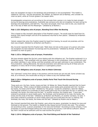 does not straighten his back in his bendings and prostrations is not accomplished." This hadith is
related by "the five,'' and Ibn Khuzaimah, Ibn Hibban, at-Tabarani and al-Baihaqi, who consider its
chain as sahih, while at-Tirmizhi grades it as hassan sahih.
Knowledgeable companions act according to the principle that a person is to make his back straight
during his bowings and prostrations. Huzhaifah saw someone who did not straighten his back during his
bowings and prostrations, and told him, "You have not prayed. And if you were to die, you would not
die in the way of Allah and His Messenger." (Related by al-Bukhari.)
Fiqh 1.123: Obligatory acts of prayer, Standing Erect After the Bowing
This is based on Abu Humaid's description of the Prophet's prayer: "He would raise his head from his
bowing, then stand straight until all of his backbones returned to their places." (Related by al-Bukhari
and Muslim.)
'Aishah related that when the Prophet raised his head from bowing, he would not prostrate until his
back was straight. (Related by al-Bukhari and Muslim.)
Abu Hurairah reported that the Prophet said, "Allah does not look at the prayer of a person who does
not straighten his back between his bowings and his prostrations." (Related by Ahmad. al-Munzhiri
considers its chain as good.)
Fiqh 1.123 a: Obligatory acts of prayer, Prostration
We have already stated the Qur'anic verse dealing with this obligatory act. The Prophet explained it in a
hadith by saying, "Then prostrate until you attain calmness in your prostration, then rise (and sit) until
you attain calmness in your sitting, and then prostrate until you gain calmness in your prostration. The
first prostration, sitting afterwards, the second prostration and calmness during all of these acts are
obligatory in every rak'ah of every obligatory or superogatory prayer.
Fiqh 1.124: Obligatory acts of prayer, How to Attain Calmness
The "calmness" comes from sitting in the position until the bones are set and still. Some scholars say
that, at a minimum, this would take as long as it takes to say one Subhaan Allah.
Fiqh 1.124 a: Obligatory acts of prayer, Bodily Parts That Touch the Ground During
Prostration
These parts are: the face, hands, knees and feet. Al-'Abbas ibn 'Abdul-Mutallib reported that he heard
the Prophet say, "When a slave (of Allah) prostrates, seven bodily parts prostrate with him: his face,
his hands, his knees and his feet." (Related by "the group," except for al-Bukhari.) Said Ibn 'Abbas,
"The Prophet ordered us to prostrate on seven bodily parts and not to fold back the hair or clothing: the
forehead, the hands, the knees and the feet." In another wording, the Prophet said, "I have been
ordered to prostrate on seven bodily parts: the forehead, and he pointed to his nose, the hands, the
knees and the ends of the feet." (Related by al-Bukhari and Muslim.) In another narration, he said, "I
have been ordered to prostrate on seven bodily parts and not to fold back the hair or clothing: the
forehead, the nose, the hands, the knees and the feet." (Related by Muslim and an-Nasa'i.)
Abu Humaid reported that when the Prophet, upon whom be peace, prostrated, he placed his nose and
forehead on the ground. This hadith is related by Abu Dawud and at-Tirmizhi who said, "The scholars
act according to this: a person prostrates on his nose and forehead." According to some scholars, if one
prostrates on just the forehead without the nose touching the ground, it will still be sufficient. Others
say that it would not be sufficient until his nose touches the ground.
Fiqh 1.124 b: Obligatory acts of prayer, The Final Sitting and Recital of the Tashahud
 
