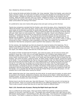 that. (Related by Ahmad and others.)
As for raising the hands just before the takbir, Ibn 'Umar reported, "When the Prophet, upon whom be
peace, stood for prayer, he would raise his hands until they were parallel to his shoulders and would
make the takbir. (Related by al-Bukhari and Muslim.) A hadith from Malik ibn al-Huwairith has the
wording, "Make the takbir and then raise your hands." (Related by Muslim.) This implies that the takbir
comes before the raising of the hands, but Ibn Hajr says, "I have not met anyone who holds that the
takbir comes before the raising of the hands."
It is preferred to raise one's hands while going to bow and upon coming up from the bow
Twenty-two companions narrated that the Prophet, upon whom be peace, did so. Reported Ibn 'Umar,
"When the Prophet, upon whom be peace, stood to pray, he would raise his hands until they were the
same height as his shoulders and then he would make the takbir. When he wanted to bow, he would
again raise his hands in a similar fashion. When he raised his head from the bowing, he did the same
and said, 'Allah hears him who praises Him.' (Related by al-Bukhari, Muslim and al-Baihaqi.) Says al-
Bukhari, "He would not do that when he was going to prostrate nor when he came up from his
prostration." Al-Bukhari also says, "He would not raise his hands between the two prostrations." Al-
Baihaqi has the addition, "He did not stop doing that until he met Allah." Ibn al-Madini said, "In my
opinion, that hadith is a proof for the whole creation. Whoever hears it must act by it. There is nothing
wrong with its chain." Al-Bukhari wrote a pamphlet on this topic, and related from al-Hassan and
Humaid ibn Hilal that the companions used to (perform their prayers) in this manner.
On the contrary, the Hanafiyyah say that one should only raise his hands at the beginning. This is
based on the hadith of Ibn Mas'ud, who reported, "I prayed with the Prophet, upon whom be peace,
and he raised his hands only once." This is a weak opinion, and many hadith scholars have criticized
this report. Ibn Hibban, though, said that this is the best report.
The people of Kufah narrated that the Prophet, upon whom be peace, did not raise his hands upon
bowing or rising. But, in fact, this is a very weak statement, for it contains many defects and is
therefore invalid. Even if we accept it, as at-Tirmizhi did, it does not invalidate the authentic and well-
known hadith mentioned earlier. The author of at-Tanqih says that perhaps Ibn Mas'ud forgot that the
Prophet, upon whom be peace, raised his hands. Az-Zaila'i writes in Nasb ar-Rayah, quoting the author
of at-Tanqih, "It is not strange that Ibn Mas'ud may have forgotten that. Ibn Mas'ud forgot some things
from the Qur'an that the Muslims after him never differed about, and those are the last two surahs of
the Qur'an. He forgot how two people are to stand behind the imam, that the Prophet prayed the
morning prayer on the Day of Sacrifice (during the hajj) at its proper time, how the Prophet, upon
whom be peace, combined his prayers at 'Arafah, the position of the forearms and elbows during the
prostration, and how the Prophet, upon whom be peace, recited, 'And Him who created the male and
the female.' If it is possible that Ibn Mas'ud forgot all of these things concerning the prayer, is it not
possible that he also forgot about raising the hands?"
Nafa' related that when Ibn 'Umar stood for the third rak'ah, he would raise his hands, an action which
he ascribed to the Prophet. (Related by al-Bukhari, Abu Dawud and an-Nasa'i.) While describing the
Prophet's prayer, 'Ali said that when he stood from the two prostrations, he would raise his hands until
they reached his shoulders and make the takbir.
Women have to do this the same way. Says Ash-Shaukani, "Know that this sunnah is to be done by
men and women. There is no proof to show that there is any difference between them on this point.
There is also no proof to show that they are to raise their hands to different levels."
Fiqh 1.131: Sunnah acts of prayer, Placing the Right Hand upon the Left
This is a preferred act of the prayer. There are twenty hadith from eighteen companions and their
followers on this point. Said Sahl ibn Sa'd, "The people were ordered to place their right hand on their
left forearm during prayers." Commenting on this, Abu Hazm says, "I do not know if he ascribed this to
the Prophet." This hadith is related by al-Bukhari, Ahmad and Malik in his al-Muwatta. Al-Hafez
 