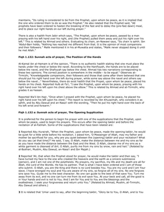 maintains, "Its ruling is considered to be from the Prophet, upon whom be peace, as it is implied that
the one who ordered them to do so was the Prophet." He also related that the Prophet said, "All
prophets have been ordered to hasten the breaking of the fast and to delay the (pre-fast dawn) meal,
and to place our right hands on our left during prayer."
There is also a hadith from Jabir which says, "The Prophet, upon whom be peace, passed by a man
praying with his left hand over his right, and (the Prophet) pulled them away and put his right over his
left." This is related by Ahmad and others. Evaluating its chain, an-Nawawi says, "Its chain is sahih. Ibn
'Abdul-Barr holds, "Nothing has reached me different from that. It is the opinion of most companions
and their followers." Malik mentioned it in his al-Muwatta and states, "Malik never stopped doing it until
he met Allah."
Fiqh 1.132: Sunnah acts of prayer, The Position of the Hands
Al-Kamal ibn al-Hamam is of the opinion, "There is no authentic hadith stating that one must place the
hands under the chest or below the navel. According to the Hanifiyyah, the hands are to be placed
below the navel, and the Shafiyyah say below the chest. Ahmad has two narrations corresponding to
these two opinions. The correct position is somewhere in the middle - to be equal." Observes at-
Tirmizhi, "Knowledgeable companions, their followers and those that came after them believed that one
should put his right hand over the left during prayer, while some say above the navel and others say
below the navel..." Nevertheless, there do exist hadith that the Propet, upon whom be peace, placed his
hands on his chest. Reported Hulb at-Ta'i, "I saw the Prophet, upon whom be peace, praying with his
right hand over his left upon his chest above the elbow." This is related by Ahmad and at-Tirmizhi, who
grades it as hassan.
Reported Wa'il ibn Hajr, "Once when I prayed with the Prophet, upon whom be peace, he placed his
right hand over his left upon his chest." The report is recorded by Ibn Khuzaimah, who considers it as
sahih, and by Abu Dawud and an-Nasa'i with the wording, "Then he put his right hand over the back of
his left wrist and forearm."
Fiqh 1.132 a: Sunnah acts of prayer, The Opening Supplication
It is preferred for the person to begin his prayer with one of the supplications that the Prophet, upon
whom be peace, used to begin his prayers. This occurs after the opening takbir and before the
recitation of al-Fatihah. Some of the supplications that have been related are:
1 Reported Abu Hurairah, "When the Prophet, upon whom be peace, made the opening takbir, he would
be quiet for a little while before his recitation. I asked him, 'O Messenger of Allah, may my father and
mother be sacrificed for you, why are you quiet between the (opening) takbir and your recitation? What
do you say (at that time)?' He said, 'I say, O Allah, make the distance between me and my sins as far
as you have made the distance between the East and the West. O Allah, cleanse me of my sins as a
white garment is cleansed of dirt. O Allah, purify me from my sins by snow, rain and hail." (Related by
al-Bukhari, Muslim, Abu Dawud, an-Nasa'i and Ibn Majah.)
2 Reported 'Ali, that when the Prophet stood for prayer, he would make the takbir and then say, "I
have turned my face to the one who created the heavens and the earth as a sincere submissive
(person), and I am not one of the polytheists. My prayers, my sacrifice, my life and my death are all for
Allah, the Lord of the Worlds. He has no partner. That is what I have been ordered and I am of those
who submit. O Allah, you are the King and there is no Lord besides You. You are my Lord and I am Your
slave. I have wronged my soul and You are aware of my sins, so forgive all of my sins. No one forgives
sins save You. Guide me to the best character. No one can guide to the best of that save You. Turn me
away from its evil, and no one can turn me from its evil save You. At your beck and call, all the good is
in Your hands and evil is not to You. And I am for You and to You are the blessings and the
exaltedness. I seek your forgiveness and return unto You." (Related by Ahmad, Muslim, at-Tirmizhi,
Abu Dawud and others.)
3 It is related that 'Umar used to say, after the beginning takbir, "Glory be to You, O Allah, and to You
 