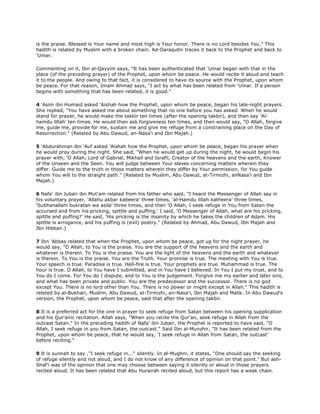is the praise. Blessed is Your name and most high is Your honor. There is no Lord besides You." This
hadith is related by Muslim with a broken chain. Ad-Daraqutni traces it back to the Prophet and back to
'Umar.
Commenting on it, Ibn al-Qayyim says, "It has been authenticated that 'Umar began with that in the
place (of the preceding prayer) of the Prophet, upon whom be peace. He would recite it aloud and teach
it to the people. And owing to that fact, it is considered to have its source with the Prophet, upon whom
be peace. For that reason, Imam Ahmad says, "I act by what has been related from 'Umar. If a person
begins with something that has been related, it is good."
4 'Asim ibn Humaid asked 'Aishah how the Prophet, upon whom be peace, began his late-night prayers.
She replied, "You have asked me about something that no one before you has asked. When he would
stand for prayer, he would make the takbir ten times (after the opening takbir), and then say 'Al-
hamdu lillah' ten times. He would then ask forgiveness ten times, and then would say, "O Allah, forgive
me, guide me, provide for me, sustain me and give me refuge from a constraining place on the Day of
Resurrection." (Related by Abu Dawud, an-Nasa'i and Ibn Majah.)
5 'Abdurahman ibn 'Auf asked 'Aishah how the Prophet, upon whom be peace, began his prayer when
he would pray during the night. She said, "When he would get up during the night, he would begin his
prayer with, 'O Allah, Lord of Gabriel, Mikhail and Israfil, Creator of the heavens and the earth, Knower
of the Unseen and the Seen. You will judge between Your slaves concerning matters wherein they
differ. Guide me to the truth in those matters wherein they differ by Your permission, for You guide
whom You will to the straight path." (Related by Muslim, Abu Dawud, at-Tirmizhi, anNasa'i and Ibn
Majah.)
6 Nafa' ibn Jubair ibn Mut'am related from his father who said, "I heard the Messenger of Allah say in
his voluntary prayer, 'Allahu akbar kabeera' three times, 'al-Hamdu lillah katheera' three times,
'Subhanallahi bukratan wa asila' three times, and then 'O Allah, I seek refuge in You from Satan the
accursed and from his pricking, spittle and puffing.' I said, 'O Messenger of Allah, what are his pricking,
spittle and puffing?' He said, 'His pricking is the insanity by which he takes the children of Adam. His
spittle is arrogance, and his puffing is (evil) poetry." (Related by Ahmad, Abu Dawud, Ibn Majah and
Ibn Hibban.)
7 Ibn 'Abbas related that when the Prophet, upon whom be peace, got up for the night prayer, he
would say, "O Allah, to You is the praise. You are the support of the heavens and the earth and
whatever is therein. To You is the praise. You are the light of the heavens and the earth and whatever
is therein. To You is the praise. You are the Truth. Your promise is true. The meeting with You is true.
Your speech is true. Paradise is true. Hell-fire is true. Your prophets are true. Muhammad is true. The
hour is true. O Allah, to You have I submitted, and in You have I believed. In You I put my trust, and to
You do I come. For You do I dispute, and to You is the judgement. Forgive me my earlier and later sins,
and what has been private and public. You are the predecessor and the successor. There is no god
except You. There is no lord other than You. There is no power or might except in Allah." This hadith is
related by al-Bukhari, Muslim, Abu Dawud, at-Tirmizhi, an-Nasa'i, Ibn Majah and Malik. In Abu Dawud's
version, the Prophet, upon whom be peace, said that after the opening takbir.
8 It is a preferred act for the one in prayer to seek refuge from Satan between his opening supplication
and his Qur'anic recitation. Allah says, "When you recite the Qur'an, seek refuge in Allah from the
outcast Satan." In the preceding hadith of Nafa' ibn Jubair, the Prophet is reported to have said, "O
Allah, I seek refuge in you from Satan, the outcast." Said Ibn al-Munzhir, "It has been related from the
Prophet, upon whom be peace, that he would say, 'I seek refuge in Allah from Satan, the outcast'
before reciting."
9 It is sunnah to say ,"I seek refuge in..." silently. In al-Mughni, it states, "One should say the seeking
of refuge silently and not aloud, and I do not know of any difference of opinion on that point." But ash-
Shaf'i was of the opinion that one may choose between saying it silently or aloud in those prayers
recited aloud. It has been related that Abu Hurairah recited aloud, but this report has a weak chain.
 