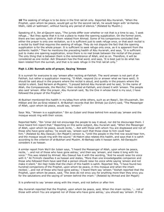 10 The seeking of refuge is to be done in the first rak'ah only. Reported Abu Hurairah, "When the
Prophet, upon whom be peace, would get up for the second rak'ah, he would begin with 'al-Hamdu
lillahi, rabb ul-'aalimeen', without having any period of silence." (Related by Muslim.)
Speaking of it, Ibn al-Qayyim says, "The jurists differ over whether or not that is a time to say, 'I seek
refuge...' But they agree that it is not a place to make the opening supplication. On the former point,
there are two opinions, both of them related from Ahmad. Some of his companions concluded that
either the prayer is only one recitation, so it is sufficient just to seek refuge once, or that each recital is
a recital by itself that requires the seeking of refuge. They do not dispute the fact that the opening
supplication is for the whole prayer. It is sufficient to seek refuge only once, as it is apparent from the
authentic hadith." Then he mentions the preceding hadith of Abu Hurairah, and says, "It is sufficient
just to make one opening supplication, since there is no real break between the recital of the prayer.
The only thing that is between them is the remembrance of Allah, and so on. Therefore, it will be
considered as one recital. Ash Shaukani has the final word, and says, 'It is best just to do what has
been related from the sunnah, and that is to seek refuge in the first rak'ah only."
Fiqh 1.136: Sunnah acts of prayer, Saying 'Ameen
It is sunnah for everyone to say 'ameen after reciting al-Fatihah. The word ameen is not part of al-
Fatihah, but rather a supplication meaning, "O Allah, respond (to or answer what we have said). It
should be said aloud in the prayers where the recital is aloud, and quietly in the prayers where the
recital is silent. Said Na'eem al-Mujamir, "I prayed behind Abu Hurairah and he said, 'In the name of
Allah, the Compassionate, the Merciful,' then recited al-Fatihah, and closed it with 'ameen. The people
also said 'ameen. After the prayer, Abu Hurairah said, 'By the One in whose Hand is my soul, I have
followed the prayer of the Prophet."
Al-Bukhari mentioned this hadith in mu'allaq from while others, such as an-Nasa'i, Ibn Khuzaimah, Ibn
Hibban and Ibn as-Siraj related it. Al-Bukhari records that Ibn Shihab (az-Zuhri) said, "The Messenger
of Allah, upon whom be peace, would say, 'ameen."
Says 'Ata, "'Ameen is a supplication." Ibn az-Zubair and those behind him would say 'ameen and the
mosque would ring with their voices.
Reported Nafa', "Ibn 'Umar did not encourage the people to say it aloud, nor did he discourage them. I
have heard him report that." Reporting on this same subject, Abu Hurairah said, "When the Messenger
of Allah, upon whom be peace, would recite, '...Not with those with whom You are displeased and not of
those who have gone astray,' he would say, 'ameen such that those close to him could hear
him." (Related by Abu Dawud.) Ibn Majah's version is, "Until the people in the first row would hear him,
and the mosque would ring with the sound." Al-Hakim also relates this hadith, and says that it is sahih
according to the criterion of al-Bukhari and Muslim. Al-Baihaqi calls it hassan sahih. Ad-Daraqutni
considers it as hassan.
A similar report from Wa'il ibn Jubair says, "I heard the Messenger of Allah, upon whom be peace,
recite, '...and not of those who have gone astray,' and then say 'ameen, and make it long with his
voice." This was related by Ahmad. Abu Dawud has it with the wording, "And he would raise his voice
with it." At-Tirmizhi classifies it as hassan and states, "More than one knowledgeable companion and
those who followed them have said that a person should raise his voice while saying 'ameen and not
make it silent." Ibn Hajr holds that the chain of this hadith is sahih. Reported 'Ata, "I have found two
hundred companions of the Prophet, upon whom be peace, in this mosque and when the imam
recited,'...and not of those who have gone astray,' I heard them say 'ameen."'Aishah reported that the
Prophet, upon whom be peace, said, 'The Jews do not envy you for anything more than they envy you
for the salutations and the saying of 'ameen behind the imam." (Related by Ahmad and Ibn Majah)
It is preferred to say 'ameen along with the imam, and not before or after him
Abu Hurairah reported that the Prophet, upon whom be peace, said, When the imam recites, '... not of
those with whom You are angered nor of those who have gone astray,' you should say 'ameen. If this
 