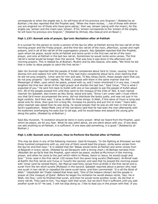corresponds to when the angels say it, he will have all of his previous sins forgiven." (Related by al-
Bukhari.) He also reported that the Prophet said, "When the imam recites, '...not of those with whom
you are angered nor of those who have gone astray,' then say 'ameen (along with the imam), for the
angels say 'ameen and the imam says 'ameen. If his 'ameen corresponds to the 'ameen of the angels,
he will have his previous sins forgiven." (Related by Ahmad, Abu Dawud and an-Nasa'i.)
Fiqh 1.137: Sunnah acts of prayer, Qur'anic Recitation after al-Fatihah
It is sunnah for the person to recite a section of the Qur'an after al-Fatihah during the two rak'ah of the
morning prayer and the Friday prayer, and the first two rak'ah of the noon, afternoon, sunset and night
prayers, and in all of the rak'ah of the superogatory prayers. Abu Qatadah reported that the Prophet,
upon whom be peace, would recite al-Fatihah and some surah in the first two rak'ah of the noon
prayer, and only al-Fatihah in the last two rak'ah. Sometimes he would recite some verses. The first
rak'ah's recital would be longer than the second. That was how it was done in the afternoon and
morning prayers. This is related by al-Bukhari, Muslim and by Abu Dawud, who adds, "We think he did
that in order to allow people to catch the first rak'ah."
Jabir ibn Sumrah reported that the people of Kufah complained about Sa'd to 'Umar, causing 'Umar to
dismiss him and replace him with 'Ammar. They had many complaints about Sa'd, even claiming that
he did not pray properly. 'Umar sent for him and said, "O Abu Ishaq (Sa'd), these people claim that you
do not pray properly." Sa'd replied, "By Allah, I prayed with them in the same manner that the
Messenger of Allah, upon whom be peace, prayed with us, and I never shortened it in any way. I would
lengthen the first two rak'ah of the night prayer and shorten the last two." Said 'Umar, "This is what I
expected of you." He sent him back to Kufah with one or two people to ask the people of Kufah about
him. All of the people praised him until they went to the mosque of the tribe of 'Abs. A man named
Usamah ibn Qatadah, also known as Abu Sa'da, stood and said, "Since I am under oath I must inform
you that Sa'd never accompanied the army, did not distribute the booty justly, and was not just in his
legal verdicts. Sa'd then said, "I pray to Allah for three things: O Allah, if this slave of Yours is lying and
stood only for show, then give him a long life, increase his poverty and put him to trials." Years later,
when Usamah was asked how he was doing, he would answer that he was an old man in trial due to
Sa'd's supplication. 'Abdul-Malik (one of the narrators) said that he had seen the man afterwards with
his eyebrows overhanging his eyes due to old age, and he would tease and assault the young girls
along the paths. (Related by al-Bukhari.)
Said Abu Hurairah, "A recitation should be done in every prayer. What we heard from the Prophet, upon
whom be peace, we let you hear. What he was silent about, we are silent about with you. If one does
not add anything to al-Fatihah, it is sufficient. If one does add something, it is good." (Related by al-
Bukhari.)
Fiqh 1.138: Sunnah acts of prayer, How to Perform the Recital after al-Fatihah
This may be done in any of the following manners: Said Al-Hussain, "In the fighting at Khorasan we had
three hundred companions with us, and one of them would lead the prayer, recite some verses from
the Qur'an and then bow." It is related that Ibn 'Abbas would recite al-Fatihah and some verses from
al-Baqarah in every rak'ah. (Related by ad-Daraqutni with a strong chain.) Al-Baihaqi narrates from
'Abdullah ibn as-Sa'ib that the Prophet, upon whom be peace, recited al-Mu'minun in the morning
prayer, and when he came to the part which refers to Moses, Aaron or Jesus, he would cough and
bow." 'Umar read in the first rak'ah 120 verses from the seven long surahs (Mathnawi). Al-Ahnaf read
al-Kahfin the first rak'ah and Yunus or Yusufin the second, and said that he prayed the morning prayer
with 'Umar (and he recited them). Ibn Mas'ud read forty verses from al-Anfal in the first rak'ah and a
surah from the ten short surahs (Mufassil) in the second. Qatadah reported about a person who read
one surah in two rak'ah or repeated the same surah twice, and then commented: 'It is all the Book of
Allah." 'Ubaidullah ibn Thabit related that Anas said, "One of the helpers (Ansar) led the people in
prayer at (the mosque) of Quba'. Before he began his recitation he would always recite, 'Say: He is
Allah, the One,' until he finished that surah, and then he would recite another surah. He did that in
every rak'ah. They said to him, 'You begin with that surah, but we don't find it sufficient until you add
another surah to it?' He said, 'I will not stop doing so. I like to lead you in the prayer with that. If you
 