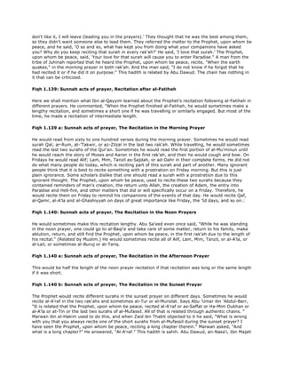 don't like it, I will leave (leading you in the prayers).' They thought that he was the best among them,
so they didn't want someone else to lead them. They referred the matter to the Prophet, upon whom be
peace, and he said, 'O so and so, what has kept you from doing what your companions have asked
you? Why do you keep reciting that surah in every rak'ah?' He said, 'I love that surah.' The Prophet,
upon whom be peace, said, 'Your love for that surah will cause you to enter Paradise." A man from the
tribe of Juhinah reported that he heard the Prophet, upon whom be peace, recite, "When the earth
quakes," in the morning prayer in both rak'ah. And the man said, "I do not know if he forgot that he
had recited it or if he did it on purpose." This hadith is related by Abu Dawud. The chain has nothing in
it that can be criticized.
Fiqh 1.139: Sunnah acts of prayer, Recitation after al-Fatihah
Here we shall mention what Ibn al-Qayyim learned about the Prophet's recitation following al-Fatihah in
different prayers. He commented, "When the Prophet finished al-Fatihah, he would sometimes make a
lengthy recitation, and sometimes a short one if he was travelling or similarly engaged. But most of the
time, he made a recitation of intermediate length.
Fiqh 1.139 a: Sunnah acts of prayer, The Recitation in the Morning Prayer
He would read from sixty to one hundred verses during the morning prayer. Sometimes he would read
surah Qal; ar-Rum, at-'Takwir, or az-Zilzal in the last two rak'ah. While travelling, he would sometimes
read the last two surahs of the Qur'an. Sometimes he would read the first portion of al-Mu'minun until
he would reach the story of Moses and Aaron in the first rak'ah, and then he would cough and bow. On
Fridays he would read Alif; Lam, Mim, Tanzil as-Sajdah, or ad-Dahr in their complete forms. He did not
do what many people do today, which is reciting part of this surah and part of another. Many ignorant
people think that it is best to recite something with a prostration on Friday morning. But this is just
plain ignorance. Some scholars dislike that one should read a surah with a prostration due to this
ignorant thought. The Prophet, upon whom be peace, used to recite these two surahs because they
contained reminders of man's creation, the return unto Allah, the creation of Adam, the entry into
Paradise and Hell-fire, and other matters that did or will specifically occur on a Friday. Therefore, he
would recite them on Friday to remind his companions of the events of that day. He would recite Qaf,
al-Qamr, al-A'la and al-Ghashiyyah on days of great importance like Friday, the 'Id days, and so on.:
Fiqh 1.140: Sunnah acts of prayer, The Recitation in the Noon Prayers
He would sometimes make this recitation lengthy. Abu Sa'eed even once said, "While he was standing
in the noon prayer, one could go to al-Baqi'e and take care of some matter, return to his family, make
ablution, return, and still find the Prophet, upon whom be peace, in the first rak'ah due to the length of
his recital." (Related by Muslim.) He would sometimes recite all of Alif, Lam, Mim, Tanzil, or al-A'la, or
al-Lail, or sometimes al-Buruj or at-Tariq.
Fiqh 1.140 a: Sunnah acts of prayer, The Recitation in the Afternoon Prayer
This would be half the length of the noon prayer recitation if that recitation was long or the same length
if it was short.
Fiqh 1.140 b: Sunnah acts of prayer, The Recitation in the Sunset Prayer
The Prophet would recite different surahs in the sunset prayer on different days. Sometimes he would
recite al-A'raf in the two rak'ahs and sometimes at-Tur or al-Mursilat. Says Abu 'Umar ibn 'Abdul-Barr,
"It is related that the Prophet, upon whom be peace, recited al-A'raf or as-Saffat or Ha-Mim Dukhan or
al-A'la or at-Tin or the last two surahs of al-Mufassil. All of that is related through authentic chains. "
Marwan ibn al-Hakim used to do this, and when Zaid ibn Thabit objected to it he said, "What is wrong
with you that you always recite one of the short surahs from al-Mufassil during the sunset prayer? I
have seen the Prophet, upon whom be peace, reciting a long chapter therein." Marwan asked, "And
what is a long chapter?" He answered, "Al-A'raf." This hadith is sahih. Abu Dawud, an-Nasa'i, Ibn Majah
 