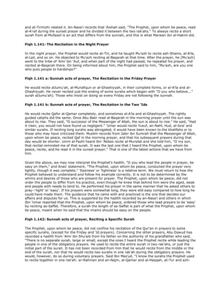 and at-Tirmizhi related it. An-Nasa'i records that 'Aishah said, "The Prophet, upon whom be peace, read
al-A'raf during the sunset prayer and he divided it between the two rak'ahs." To always recite a short
surah from al-Mufassil is an act that differs from the sunnah, and this is what Marwan ibn al-Hakim did.
Fiqh 1.141: The Recitation in the Night Prayer
In the night prayer, the Prophet would recite at-Tin, and he taught Mu'azh to recite ash-Shams, al-A'la,
al-Lail, and so on. He objected to Mu'azh reciting al-Baqarah at that time. After the prayer, he (Mu'azh)
went to the tribe of 'Amr ibn 'Auf, and when part of the night had passed, he repeated his prayer, and
recited al-Baqarah there. On being informed about him, the Prophet said to him, "Mu'azh, are you one
who puts people to hardships?''
Fiqh 1.141 a: Sunnah acts of prayer, The Recitation in the Friday Prayer
He would recite alJumu'ah, al-Munafiqun or al-Ghashiyyah, in their complete forms, or al-A'la and al-
Ghashiyyah. He never recited just the ending of some surahs which began with "O you who believe..."
surah alJumu'ah). Those who insist on doing so every Friday are not following the sunnah.
Fiqh 1.141 b: Sunnah acts of prayer, The Recitation in the Two 'Ids
He would recite Qafor al-Qamar completely, and sometimes al-A'la and al-Ghashiyyah. The rightly
guided caliphs did the same. Once Abu Bakr read al-Baqarah in the morning prayer until the sun was
about to rise. They said, "O successor of the Messenger of Allah, the sun is about to rise." He said, "Had
it risen, you would not have found us negligent." 'Umar would recite Yusuf, an-Nahl, Hud, al-Isra' and
similar surahs. If reciting long surahs was abrogated, it would have been known to the khalifahs or to
those who may have criticized them. Muslim records from Jabir ibn Sumrah that the Messenger of Allah,
upon whom be peace, recited Qaf in the morning prayer, and that his subsequent prayers during that
day would be shorter. Umm al-Fazhl heard Ibn 'Abbas recite al-Mursilat and she told him, "O my son,
that recital reminded me of that surah. It was the last one that I heard the Prophet, upon whom be
peace, recite, and he read it in the sunset prayer." That is one of the latest actions that we have from
him.
Given the above, we may now interpret the Prophet's hadith, "O you who lead the people in prayer, be
easy on them," and Anas' statement, "The Prophet, upon whom be peace, conducted the prayer very
lightly, though it was complete." 'Easiness' or 'lightness' is a relative term. We must return to how the
Prophet behaved to understand and follow his example correctly. It is not to be determined by the
whims and desires of those who are present for prayer. The Prophet, upon whom be peace, did not
order the people to differ from his practice, even though he knew that behind him were the aged, weak
and people with needs to tend to. He performed his prayer in the same manner that he asked others to
pray--'light' or 'easy'. If his prayers were somewhat long, they were still easy compared to how long he
could have made them. The guidance that he came with and practiced is the one that decides our
affairs and disputes for us. This is supported by the hadith recorded by an-Nasa'i and others in which
Ibn 'Umar reported that the Prophet, upon whom be peace, ordered those who lead prayers to be 'easy'
by reciting as-Saffat. Therefore, a surah the length of as-Saffat is part of what the Prophet, upon whom
be peace, meant when he said that the imams should be easy on the people.
Fiqh 1.142: Sunnah acts of prayer, Reciting a Specific Surah
The Prophet, upon whom be peace, did not confine his recitation of the Qur'an in prayers to some
specific surahs, (except for the Friday and 'Id prayers). Concerning the other prayers, Abu Dawud has
recorded a hadith from 'Amr ibn Shu'aib from his father on the authority of his grandfather who said,
"There is no separate surah, large or small, except the ones I heard the Prophet recite while leading the
people in one of the obligatory prayers. He used to recite the entire surah in two rak'ahs, or just the
initial part of the surah. It has not been recorded from him that he would recite from the middle or the
end of the surah, nor that he would recite two surahs in one rak'ah during the obligatory prayers. He
would, however, do so during voluntary prayers. Said Ibn Mas'ud, "I know the surahs the Prophet used
to recite together in one rak'ah: ar-Rahman and an-Najm, al-Qamar and al-Haqqah, at-Tur and azh-
 