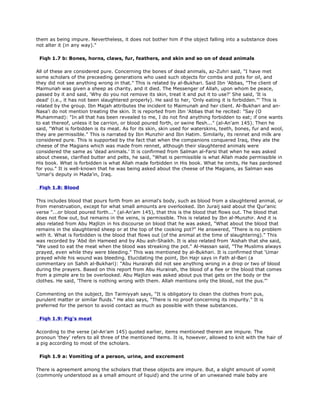 them as being impure. Nevertheless, it does not bother him if the object falling into a substance does
not alter it (in any way)."
Fiqh 1.7 b: Bones, horns, claws, fur, feathers, and skin and so on of dead animals
All of these are considered pure. Concerning the bones of dead animals, az-Zuhri said, "I have met
some scholars of the preceeding generations who used such objects for combs and pots for oil, and
they did not see anything wrong in that." This is related by al-Bukhari. Said Ibn 'Abbas, "The client of
Maimunah was given a sheep as charity, and it died. The Messenger of Allah, upon whom be peace,
passed by it and said, 'Why do you not remove its skin, treat it and put it to use?' She said, 'It is
dead' (i.e., it has not been slaughtered properly). He said to her, 'Only eating it is forbidden."' This is
related by the group. Ibn Majah attributes the incident to Maimunah and her client. Al-Bukhari and an-
Nasa'i do not mention treating the skin. It is reported from Ibn 'Abbas that he recited: "Say (O
Muhammad): "In all that has been revealed to me, I do not find anything forbidden to eat; if one wants
to eat thereof, unless it be carrion, or blood poured forth, or swine flesh..." (al-An'am 145). Then he
said, "What is forbidden is its meat. As for its skin, skin used for waterskins, teeth, bones, fur and wool,
they are permissible." This is narrated by Ibn Munzhir and Ibn Hatim. Similarly, its rennet and milk are
considered pure. This is supported by the fact that when the companions conquered Iraq, they ate the
cheese of the Magians which was made from rennet, although their slaughtered animals were
considered the same as 'dead animals.' It is confirmed from Salman al-Farsi that when he was asked
about cheese, clarified butter and pelts, he said, "What is permissible is what Allah made permissible in
His book. What is forbidden is what Allah made forbidden in His book. What he omits, He has pardoned
for you." It is well-known that he was being asked about the cheese of the Magians, as Salman was
'Umar's deputy in Mada'in, Iraq.
Fiqh 1.8: Blood
This includes blood that pours forth from an animal's body, such as blood from a slaughtered animal, or
from menstruation, except for what small amounts are overlooked. Ibn Juraij said about the Qur'anic
verse "...or blood poured forth..." (al-An'am 145), that this is the blood that flows out. The blood that
does not flow out, but remains in the veins, is permissible. This is related by Ibn al-Munzhir. And it is
also related from Abu Majlizn in his discourse on blood that he was asked, "What about the blood that
remains in the slaughtered sheep or at the top of the cooking pot?" He answered, "There is no problem
with it. What is forbidden is the blood that flows out (of the animal at the time of slaughtering)." This
was recorded by 'Abd ibn Hameed and by Abu ash-Shaikh. It is also related from 'Aishah that she said,
"We used to eat the meat when the blood was streaking the pot." Al-Hassan said, "The Muslims always
prayed, even while they were bleeding." This was mentioned by al-Bukhari. It is confirmed that 'Umar
prayed while his wound was bleeding. Elucidating the point, Ibn Hajr says in Fath al-Bari (a
commentary on Sahih al-Bukhari): "Abu Hurairah did not see anything wrong in a drop or two of blood
during the prayers. Based on this report from Abu Hurairah, the blood of a flee or the blood that comes
from a pimple are to be overlooked. Abu Majlizn was asked about pus that gets on the body or the
clothes. He said, 'There is nothing wrong with them. Allah mentions only the blood, not the pus."'
Commenting on the subject, Ibn Taimiyyah says, "It is obligatory to clean the clothes from pus,
purulent matter or similar fluids." He also says, "There is no proof concerning its impurity." It is
preferred for the person to avoid contact as much as possible with these substances.
Fiqh 1.9: Pig's meat
According to the verse (al-An'am 145) quoted earlier, items mentioned therein are impure. The
pronoun 'they' refers to all three of the mentioned items. It is, however, allowed to knit with the hair of
a pig according to most of the scholars.
Fiqh 1.9 a: Vomiting of a person, urine, and excrement
There is agreement among the scholars that these objects are impure. But, a slight amount of vomit
(commonly understood as a small amount of liquid) and the urine of an unweaned male baby are
 