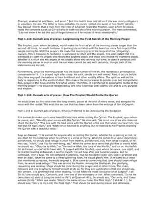 Zhariyat, al-Waqi'ah and Noon, and so on." But this hadith does not tell us if this was during obligatory
or voluntary prayers. The latter is more probable. He rarely recited one surah in two (both) rak'ahs.
Abu Dawud records that a man from the tribe of Juhainah heard the Prophet, upon whom be peace,
recite the complete surah az-Zil~al twice in both rak'ahs of the morning prayer. The man commented,
"I do not know if he did this out of forgetfulness or if he recited it twice intentionally."
Fiqh 1.143: Sunnah acts of prayer, Lengthening the First Rak'ah of the Morning Prayer
The Prophet, upon whom be peace, would make the first rak'ah of the morning prayer longer than the
second. At times, he would continue to prolong his recitation until he heard no more footsteps (of the
people coming to catch the prayer). He made the morning prayer the longest of his (obligatory)
prayers. This is because its recitation is witnessed by Allah and the angels. It is also stated that it is
witnessed by both the angels who record the daytime deeds and those who record the nighttime deeds.
Whether it is Allah and His angels or His angels alone who witness that time, or does it continue until
the morning prayer is over or until the sun rises cannot be said with certainty, though both of the
statements are correct.
Furthermore, since the morning prayer has the least number of rak'ah, the recitation is prolonged to
compensate for it. It is prayed right after sleep. As such, people are well rested. Also, it occurs before
they have engaged themselves in their livelihood and other worldly affairs. The spirit as well as the
body is responsive to the words of Allah. This makes the recital easier to ponder over and comprehend.
Also, prayer is the basis and the first of all works. Therefore, it is preferred to prolong the recital of the
morning prayer. This would be recognized by one who is familiar with Islamic law and its aim, purpose
and wisdom.
Fiqh 1.144: Sunnah acts of prayer, How The Prophet Would Recite the Qur'an
He would draw out his voice over the long vowels, pause at the end of every verse, and elongate his
voice with the recital. This ends the section that has been taken from the writings of Ibn al-Qayyim.
Fiqh 1.144 a: Sunnah acts of prayer, What Is Preferred to be Done During the Recitation
It is sunnah to make one's voice beautiful and nice while reciting the Qur'an. The Prophet, upon whom
be peace, said, "Beautify your voices with the Qur'an." He also said, "He is not one of us who does not
chant the Qur'an," "The one with the best voice with the Qur'an is the one that when you hear him, you
feel that he fears Allah," and "Allah never listened to anything like he listened to his Prophet chanting
the Qur'an with a beautiful voice."
Says an-Nawawi, "It is sunnah for anyone who is reciting the Qur'an, whether he is praying or not, to
ask Allah for His blessings when he comes to a verse of mercy. When he comes to a verse (describing)
punishment, he should seek refuge in Allah from Hellfire, punishment, evil, from what is hated, or he
may say, "Allah, I ask You for well-being, etc." When he comes to a verse that glorifies or exalts Allah,
he should say, "Glory be to Allah," or "Blessed be Allah, the Lord of the Worlds," and so on. Huzhaifah
ibn al-Yaman is reported to have said, "I prayed with the Prophet, upon whom be peace, one night, and
he started reading al-Baqarah. I said to myself, 'He will bow after one hundred verses,' but he
continued. Then I said, 'He will complete it and bow,' but he moved to recite very slowly al 'Imran and
then an-Nisa'. When he came to a verse glorifying Allah, he would glorify Him. If he came to a verse
that mentioned a request, he would request it. If he came to something that (one should) seek refuge
from, he would seek refuge." This was related by Muslim. Among the Shafiyyah, the glorifying,
requesting and seeking refuge should be done during the prayer and at other times. The imam,
followers and one praying by himself should all do so, for they are supplications that one should say,
like 'ameen. It is preferred that when reading, "Is not Allah the most conclusive of all judges?" / at-
Tin:8 / one should say, "Certainly, and I am one of the witnesses to that. When one reads, "Is not He
(who does so) able to bring the dead to life? / al-Qiyamah:40 /, he should say, "Certainly, and I bear
witness (to it)." When one reads, "Glorify the name of your Lord, the Most High," ( al-A'la: 1 ), he
should say, "Glory to my Lord, the Most High." That should be said during prayer and otherwise.
 