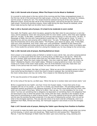 Fiqh 1.145: Sunnah acts of prayer, When The Prayer is to be Aloud or Subdued
It is sunnah to recite aloud in the two rak'ah of the morning and the Friday congregational prayer, in
the first two rak'ah of the evening and the night prayer, in the two 'id prayers, the prayer for eclipses,
and the prayer of asking for rain. The recital should be subdued during all of the noon and the
afternoon prayer, during the last rak'ah of the evening prayer, and during the last two rak'ah of the
night prayer. Concerning voluntary prayers, those made during the days should be subdued, while
those made during the night can be either loud or subdued.
Fiqh 1.145 a: Sunnah acts of prayer, It is best to be moderate in one's recital
One night, the Prophet, upon whom be peace, passed by Abu Bakr when he was praying in a very low
voice, and he passed by 'Umar who was praying with his voice raised. (Later), when they were together
with him, he said, "O Abu Bakr, I passed by you and you were praying in a very low voice." He said, "O
Messenger of Allah, the one who I was praying to could hear me." And he said to 'Umar, "O 'Umar, I
passed by you and you were praying with a raised voice." He said, "O Messenger of Allah, this was to
stop the drowsiness and to drive away Satan." The Prophet, upon whom be peace, said, "O Abu Bakr,
raise your voice somewhat. And 'Umar, lower your voice somewhat." (Related by Abu Dawud and
Ahmad.) If one forgets and recites aloud when he should be silent or vice-versa, there is no blame upon
him. If one recalls the correction while he is doing the mistaken act, he may change to the correct way.
Fiqh 1.146: Sunnah acts of prayer, Reciting Behind an Imam
One's prayer is not accepted unless al-Fatihah is recited in every rak'ah. But, one who is praying behind
an imam is to keep quiet while the imam is reciting aloud, as Allah says in the Qur'an, "When the
Qur'an is recited, listen and remain silent that you may attain mercy." The Prophet, upon whom be
peace, also said, "When the imam makes the takbir, (you too) make the takbir. When he recites, be
silent." (Related by Muslim.) One hadith states, "Whoever is praying behind an imam, the imam's
recital is his recital. If the imam reads quietly, then all of the followers must also make their own
recital. If one cannot hear the imam's recital, he must make his own recital.
Commenting on this subject, Abu Bakr al-'Arabi says, "What we see as the strongest opinion is that one
must recite during the prayers in which the imam's recital is subdued. But, during the prayers where
the imam recites aloud, one may not recite. This is based on the following three proofs:
1 This was the practice of the people of Madinah,
2 it is the ruling of the Qur'an, as Allah says, "When the Qur'an is recited, listen and remain silent," and
3 this is supported by two hadith: one from 'Imran ibn Hussain states, 'I know that some of you
compete with me (in my recital...),' and 'If it is recited, you should listen.' The preceding hadith is the
weightiest position according to the following argument: If one cannot recite along with the imam, then
when can one recite? If one says, 'While he is silent,' then we say, 'It is not necessary for him to be
silent,'7 so how can something that is obligatory be dependent on something that is not obligatory? But
we have found a way in which the person may 'recite' with the imam, and that is the recitation of the
heart and of concentrating on what is being recited. This is the method of the Qur'an and the hadith,
and the way the worship has been preserved. It is also part of following the sunnah. One is to act by
what is the strongest (opinion). This was also the choice of az-Zuhri and Ibn al-Mubarak, and it is a
statement from Malik, Ahmad and Ishaq. Ibn Taimiyyah supports it and shows it to be the strongest
opinion.
Fiqh 1.147: Sunnah acts of prayer, Making the Takbir upon Moving from Position to Position
It is sunnah to make the takbir upon every rising, lowering, standing or sitting, except when one comes
up from bowing, in which case one should say, "Allah hears him who praises Him." Reported Ibn
Mas'ud, "I saw the Messenger of Allah make the takbir upon every lowering, rising, standing and
 