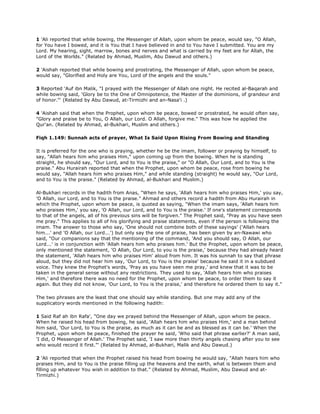 1 'Ali reported that while bowing, the Messenger of Allah, upon whom be peace, would say, "O Allah,
for You have I bowed, and it is You that I have believed in and to You have I submitted. You are my
Lord. My hearing, sight, marrow, bones and nerves and what is carried by my feet are for Allah, the
Lord of the Worlds." (Related by Ahmad, Muslim, Abu Dawud and others.)
2 'Aishah reported that while bowing and prostrating, the Messenger of Allah, upon whom be peace,
would say, "Glorified and Holy are You, Lord of the angels and the souls."
3 Reported 'Auf ibn Malik, "I prayed with the Messenger of Allah one night. He recited al-Baqarah and
while bowing said, 'Glory be to the One of Omnipotence, the Master of the dominions, of grandeur and
of honor."' (Related by Abu Dawud, at-Tirmizhi and an-Nasa'i .)
4 'Aishah said that when the Prophet, upon whom be peace, bowed or prostrated, he would often say,
"Glory and praise be to You, O Allah, our Lord. O Allah, forgive me." This was how he applied the
Qur'an. (Related by Ahmad, al-Bukhari, Muslim and others.)
Fiqh 1.149: Sunnah acts of prayer, What Is Said Upon Rising From Bowing and Standing
It is preferred for the one who is praying, whether he be the imam, follower or praying by himself, to
say, "Allah hears him who praises Him," upon coming up from the bowing. When he is standing
straight, he should say, "Our Lord, and to You is the praise," or "O Allah, Our Lord, and to You is the
praise." Abu Hurairah reported that when the Prophet, upon whom be peace, rose from bowing he
would say, "Allah hears him who praises Him," and while standing (straight) he would say, "Our Lord,
and to You is the praise." (Related by Ahmad, al-Bukhari and Muslim.)
Al-Bukhari records in the hadith from Anas, "When he says, 'Allah hears him who praises Him,' you say,
'O Allah, our Lord, and to You is the praise." Ahmad and others record a hadith from Abu Hurairah in
which the Prophet, upon whom be peace, is quoted as saying, "When the imam says, 'Allah hears him
who praises Him,' you say, 'O Allah, our Lord, and to You is the praise.' If one's statement corresponds
to that of the angels, all of his previous sins will be forgiven." The Prophet said, "Pray as you have seen
me pray." This applies to all of his glorifying and praise statements, even if the person is following the
imam. The answer to those who say, 'One should not combine both of these sayings' ('Allah hears
him...' and 'O Allah, our Lord...') but only say the one of praise, has been given by an-Nawawi who
said, "Our companions say that the mentioning of the command, 'And you should say, O Allah, our
Lord...' is in conjunction with 'Allah hears him who praises him.' But the Prophet, upon whom be peace,
only mentioned the statement, 'O Allah, Our Lord, to you is the praise,' because they had already heard
the statement, 'Allah hears him who praises Him' aloud from him. It was his sunnah to say that phrase
aloud, but they did not hear him say, 'Our Lord, to You is the praise' because he said it in a subdued
voice. They knew the Prophet's words, 'Pray as you have seen me pray,' and knew that it was to be
taken in the general sense without any restrictions. They used to say, 'Allah hears him who praises
Him,' and therefore there was no need for the Prophet, upon whom be peace, to order them to say it
again. But they did not know, 'Our Lord, to You is the praise,' and therefore he ordered them to say it."
The two phrases are the least that one should say while standing. But one may add any of the
supplicatory words mentioned in the following hadith:
1 Said Raf ah ibn Rafa', "One day we prayed behind the Messenger of Allah, upon whom be peace.
When he raised his head from bowing, he said, 'Allah hears him who praises Him,' and a man behind
him said, 'Our Lord, to You is the praise, as much as it can be and as blessed as it can be.' When the
Prophet, upon whom be peace, finished the prayer he said, 'Who said that phrase earlier?' A man said,
'I did, O Messenger of Allah.' The Prophet said, 'I saw more than thirty angels chasing after you to see
who would record it first."' (Related by Ahmad, al-Bukhari, Malik and Abu Dawud.)
2 'Ali reported that when the Prophet raised his head from bowing he would say, "Allah hears him who
praises Him, and to You is the praise filling up the heavens and the earth, what is between them and
filling up whatever You wish in addition to that." (Related by Ahmad, Muslim, Abu Dawud and at-
Tirmizhi.)
 