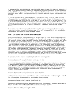 3 'Abdullah ibn Abu 'Aufa reported that when the Prophet raised his head from bowing he would say, "O
Allah, to You is the praise filling up the skies and the earth and filling up whatever You wish in addition
to that. O Allah, purify me with snow, hail and cold water. O Allah, purify me from sins and cleanse me
from them as one cleans a white garment from filth." (Related by Ahmad, Muslim, Abu Dawud and Ibn
Majah.)
4 Said Abu Sa'eed al-Khudri, "When the Prophet, upon whom be peace, would say, 'Allah hears him
who praises Him,' he would (also) say, 'O Allah, to You is the praise filling up the skies and the earth,
and filling up what You wish in addition to that. You are the One who is worthy of praise and glory. This
is the most correct statement that a slave could make. And we are all slaves unto You. There is no one
who can prevent what You have given. And there is no one who can give what You have prevented. No
one can benefit from fortune (in the face of) Your fortune."' (Related by Muslim, Ahmad and Abu
Dawud.)
5 It has also been authentically reported from the Prophet, upon whom be peace, that after saying
"Allah hears him who praises Him," he would say, "To my Lord is the praise, to my Lord is the praise,"
until he would be standing for as long as he was bowing.
Fiqh 1.151: Sunnah acts of prayer, How To Prostrate
Most scholars prefer that one place his knees on the floor before his hands. Ibn al-Munzhir related this
from 'Umar an-Nakha'i, Muslim ibn Yasar, Sufyan al-Thauri, Ahmad, Ishaq and other jurists including
Ibn al-Munzhir himself. Abu at-Tayyeb said that most jurists agree with this. Ibn al-Qayyim said, "When
the Prophet, upon whom be peace, prayed, he would place his knees (on the floor) before his hands,
then his hands, his forehead and nose. This is what is authentic and has been related by Shuraik from
'Asim ibn Kaleeb on the authority of his father from Wa'il ibn Hajr who said, 'I saw the Messenger of
Allah, upon whom be peace, while prostrating, placing his knees (on the floor) before his hands. Upon
getting up, he would raise his hands before his knees. I never saw him do otherwise." Malik, al-Auza'i,
Ibn Hazm and Ahmad maintain that it is preferred to place the hands down first and then the knees.
Says al-Auza'i, "I saw the people placing their hands on the floor before their knees." Ibn Abu Dawud
comments, "That is the statement of the people of hadith." There is also a difference of opinion
concerning how one should stand up from the prostration after the first (or third) rak'ah. Some say one
should raise the hands from the floor first while others say that one should raise the knees first.
It is preferred for the one who is prostrating to follow the following points:
One should place one's nose, forehead and hands upon the floor
They should be separated from the sides of the body. Wa'il ibn Hajr reported that when the Messenger
of Allah prostrated, he would place his forehead between his palms and separate his arms from the
sides of his body. (Related by Abu Dawud.) Abu Humaid reported that when the Prophet, upon whom
be peace, prostrated, he would place his nose and forehead upon the floor, keep his arms away from
his sides, and place his hands parallel to his shoulders. This is related by Ibn Khuzaimah and at-
Tirmizhi, who called it hassan sahih.
One should place one's hands parallel to one's ears or shoulders
As both of these acts have been related. Some scholars combine these two acts by placing the ends of
the thumbs parallel to the ears and the palms parallel to the shoulders.
One should have one's fingers together and stretched out
AlHakim and Ibn Hibban record that when the Prophet, upon whom be peace, bowed he would have his
fingers separated and when he prostrated he would keep his fingers together.
One should have one's fingers facing the qiblah
 