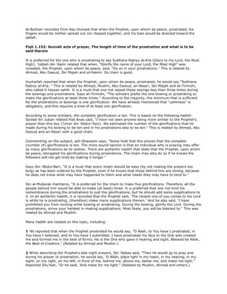 Al-Bukhari recorded from Abu Humaid that when the Prophet, upon whom be peace, prostrated, his
fingers would be neither spread out nor clasped together, and his toes would be directed toward the
qiblah.
Fiqh 1.152: Sunnah acts of prayer, The length of time of the prostration and what is to be
said therein
It is preferred for the one who is prostrating to say Subhana Rabiyy al-A'la (Glory to my Lord, the Most
High). 'Uqbah ibn 'Aamr related that when, "Glorify the name of your Lord, the Most High" was
revealed, the Prophet, upon whom be peace, said, "Do so in your prostrations." This is related by
Ahmad, Abu Dawud, Ibn Majah and al-Hakim. Its chain is good.
Huzhaifah reported that when the Prophet, upon whom be peace, prostrated, he would say "Subhana
Rabiyy al-A'la. " This is related by Ahmad, Muslim, Abu Dawud, an-Nasa'i, Ibn Majah and at-Tirmizhi,
who called it hassan sahih. It is a must that one not repeat these sayings less than three times during
the bowings and prostrations. Says at-Tirmizhi, "The scholars prefer the one bowing or prostrating to
make the glorifications at least three times." According to the majority, the minimum that is sufficient
for the prostrations or bowings is one glorification. We have already mentioned that "calmness" is
obligatory, and this requires a time of at least one glorification.
According to some scholars, the complete glorification is ten. This is based on the following hadith:
Sa'eed ibn Jubair related that Anas said, "I have not seen anyone being more similar to the Prophet's
prayer than this boy ('Umar ibn 'Abdul-'Aziz). We estimated the number of the glorifications that he
made during his bowing to be ten and in his prostrations also to be ten." This is related by Ahmad, Abu
Dawud and an-Nasa'i with a good chain.
Commenting on the subject, ash-Shaukani says, "Some hold that this proves that the complete
(number of) glorifications is ten. The more sound opinion is that an individual who is praying may offer
as many glorifications as he wishes. There are authentic hadith that state that the Prophet, upon whom
be peace, elongated his glorifications during prostrations. The imam may also do so if he knows the
followers will not get tired by making it longer."
Says Ibn 'Abdul-Barr, "It is a must that every imam should be easy (by not making the prayers too
long) as has been ordered by the Prophet, even if he knows that those behind him are strong, because
he does not know what may have happened to them and what needs they may have to tend to."
Ibn al-Mubarak maintains, "It is preferred for the imam to make five glorifications. Therefore, all the
people behind him would be able to make (at least) three. It is preferred that one not limit his
remembrance during the prostrations to just the glorifications, but he should add some supplications to
it. In an authentic hadith, it is recorded that the Prophet said, 'The closest one of you comes to his Lord
is while he is prostrating, (therefore) make many supplications therein.' And he also said, 'I have
prohibited you from reciting while bowing or prostrating. During the bowing, glorify the Lord. During the
prostrations, strive your hardest in making supplications. Most likely, you will be listened to." This was
related by Ahmad and Muslim.
Many hadith are related on this topic, including:
1 'Ali reported that when the Prophet prostrated he would say, "O Allah, to You have I prostrated, in
You have I believed, and to You have I submitted. I have prostrated my face to the One who created
me and formed me in the best of forms. He is the One who gave it hearing and sight. Blessed be Allah,
the Best of Creators." (Related by Ahmad and Muslim.)
2 While describing the Prophet's late night prayers, Ibn 'Abbas said, "Then he would go to pray and
during his prayer or prostration, he would say, 'O Allah, place light in my heart, in my hearing, in my
sight, on my right, on my left, in front of me, behind me, above me, below me, and make me light."
Reported Shu'bah, "Or he said, 'And make for me light." (Related by Muslim, Ahmad and others.)
 