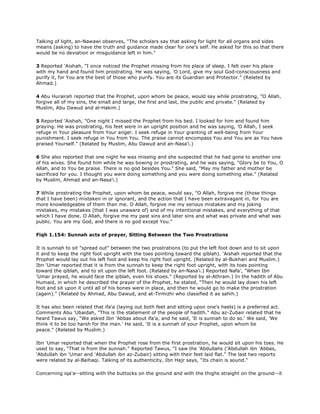 Talking of light, an-Nawawi observes, "The scholars say that asking for light for all organs and sides
means (asking) to have the truth and guidance made clear for one's self. He asked for this so that there
would be no deviation or misguidance left in him."
3 Reported 'Aishah, "I once noticed the Prophet missing from his place of sleep. I felt over his place
with my hand and found him prostrating. He was saying, 'O Lord, give my soul God-consciousness and
purify it, for You are the best of those who purify. You are its Guardian and Protector." (Related by
Ahmad.)
4 Abu Hurairah reported that the Prophet, upon whom be peace, would say while prostrating, "O Allah,
forgive all of my sins, the small and large, the first and last, the public and private." (Related by
Muslim, Abu Dawud and al-Hakim.)
5 Reported 'Aishah, "One night I missed the Prophet from his bed. I looked for him and found him
praying. He was prostrating, his feet were in an upright position and he was saying, 'O Allah, I seek
refuge in Your pleasure from Your anger. I seek refuge in Your granting of well-being from Your
punishment. I seek refuge in You from You. The praise cannot encompass You and You are as You have
praised Yourself." (Related by Muslim, Abu Dawud and an-Nasa'i.)
6 She also reported that one night he was missing and she suspected that he had gone to another one
of his wives. She found him while he was bowing or prostrating, and he was saying, "Glory be to You, O
Allah, and to You be praise. There is no god besides You." She said, "May my father and mother be
sacrificed for you. I thought you were doing something and you were doing something else." (Related
by Muslim, Ahmad and an-Nasa'i.)
7 While prostrating the Prophet, upon whom be peace, would say, "O Allah, forgive me (those things
that I have been) mistaken in or ignorant, and the action that I have been extravagant in, for You are
more knowledgeable of them than me. O Allah, forgive me my serious mistakes and my joking
mistakes, my mistakes (that I was unaware of) and of my intentional mistakes, and everything of that
which I have done. O Allah, forgive me my past sins and later sins and what was private and what was
public. You are my God, and there is no god except You."
Fiqh 1.154: Sunnah acts of prayer, Sitting Between the Two Prostrations
It is sunnah to sit "spread out" between the two prostrations (to put the left foot down and to sit upon
it and to keep the right foot upright with the toes pointing toward the qiblah). 'Aishah reported that the
Prophet would lay out his left foot and keep his right foot upright. (Related by al-Bukhari and Muslim.)
Ibn 'Umar reported that it is from the sunnah to keep the right foot upright, with its toes pointing
toward the qiblah, and to sit upon the left foot. (Related by an-Nasa'i.) Reported Nafa', "When Ibn
'Umar prayed, he would face the qiblah, even his shoes." (Reported by al-Athram.) In the hadith of Abu
Humaid, in which he described the prayer of the Prophet, he stated, "Then he would lay down his left
foot and sit upon it until all of his bones were in place, and then he would go to make the prostration
(again)." (Related by Ahmad, Abu Dawud, and at-Tirmizhi who classified it as sahih.)
It has also been related that ifa'a (laying out both feet and sitting upon one's heels) is a preferred act.
Comments Abu 'Ubaidah, "This is the statement of the people of hadith." Abu az-Zubair related that he
heard Tawus say, "We asked Ibn 'Abbas about ifa'a, and he said, 'It is sunnah to do so.' We said, 'We
think it to be too harsh for the man.' He said, 'It is a sunnah of your Prophet, upon whom be
peace." (Related by Muslim.)
Ibn 'Umar reported that when the Prophet rose from the first prostration, he would sit upon his toes. He
used to say, "That is from the sunnah." Reported Tawus, "I saw the 'Abdullahs ('Abdullah ibn 'Abbas,
'Abdullah ibn 'Umar and 'Abdullah ibn az-Zubair) sitting with their feet laid flat." The last two reports
were related by al-Baihaqi. Talking of its authenticity, Ibn Hajr says, "Its chain is sound."
Concerning iqa'a--sitting with the buttocks on the ground and with the thighs straight on the ground--it
 