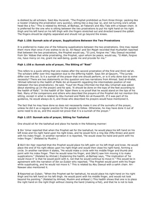 is disliked by all scholars. Said Abu Hurairah, "The Prophet prohibited us from three things: pecking like
a rooster (making the prostration very quickly), sitting like a dog (iqa 'a), and not turning one's whole
head like a fox." This is related by Ahmad, al-Baihaqi, at-Tabarani and Abu Tala with a hassan chain. It
is preferred for the one who is sitting between the two prostrations to put his right hand on his right
thigh and his left hand on his left thigh with the fingers stretched out and directed toward the qiblah.
The fingers should be slightly separated and should not go beyond the knees.
Fiqh 1.156: Sunnah acts of prayer, Supplications Between the Two Prostrations
It is preferred to make one of the following supplications between the two prostrations. One may repeat
them more than once if one wishes to do so. An-Nasa'i and Ibn Majah recorded that Huzhaifah reported
that between the two prostrations, the Prophet would say, "O Lord, forgive me." Abu Dawud recorded
from Ibn 'Abbas that while prostrating, the Prophet, upon whom be peace, would say, "O Allah, forgive
me, have mercy on me, grant me well-being, guide me and provide for me."
Fiqh 1.156 a: Sunnah acts of prayer, The Sitting of "Rest"
This refers to a quick sitting that one makes after the second prostration of the first and third rak'ah.
The scholars differ over this regulation due to the differing hadith. Says Ibn al-Qayyim, "The jurists
differ over this act. Is it a sunnah of the prayer that one should perform, or is it only done due to some
necessity? There are two statements on this question and two narrations from Ahmad. Said al-Khallal,
'Ahmad referred to the hadith of Malik ibn al-Huwairith regarding the intermediate position of rest
(between the two prostrations). He said, 'Yusuf ibn Musa informed me that Abu Umamah was asked
about standing up (in the prayer) and he said, 'It should be done on the tops of the feet according to
the hadith of Rafa'.' In the hadith of Ibn 'Ajlan there is no proof that he would stand on the tips of his
feet. Many of the companions and others who described the prayers of the Prophet did not mention this
sitting, except in what is related by Abu Humaid and Malik ibn al-Huwairith. If it was part of his
guidance, he would always do it, and those who described his prayers would have mentioned it.
The fact that he may have done so does not necessarily make it one of the sunnahs of the prayer,
unless he did it as a regular practice for the people to follow. Otherwise, he may have done it out of
some need to do so, and this would not prove that it is a sunnah of the prayer."
Fiqh 1.157: Sunnah acts of prayer, Sitting for Tashahud
One should sit for the tashahud and place his hands in the following manner:
1 Ibn 'Umar reported that when the Prophet sat for the tashahud, he would place his left hand on his
left knee and his right hand upon his right knee, and he would form a ring like (fifty-three) and point
with his index finger. In another narration it is reported, "He would close his hand and point with his
index finger." (Related by Muslim.)
2 Wa'il ibn Hajr reported that the Prophet would place his left palm on his left thigh and knee. He would
place the end of his right elbow upon his right thigh and would then close his right hand, forming a
circle. In another narration it states, "He would make a circle with his middle finger and thumb and
point with his index finger. Then he would raise his finger, and (Wa'il) saw him moving it to make
supplications." (Related by Ahmad.) Explaining the hadith, al-Baihaqi says, "The implication of 'he
would move it' is that he would point with it, not that he would continue to move it." This would be in
agreement with the narration of Ibn az-Zubair who reported, "The Prophet would point with his finger
while supplicating, and he would not move it." This is related by Abu Dawud with a sahih chain. An-
Nawawi also mentioned it.
3 Reported az-Zubair, "When the Prophet sat for tashahud, he would place his right hand on his right
thigh and his left hand on his left thigh. He would point with his middle finger, and would not look
beyond his pointing." (Related by Ahmad, Muslim and anNasa'i.) This hadith shows that one is to place
the right hand on the right thigh without closing the hand (making a fist), and that he is not to look
 