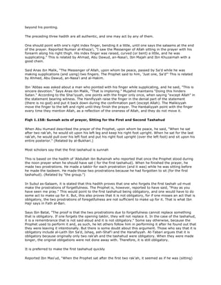 beyond his pointing.
The preceding three hadith are all authentic, and one may act by any of them.
One should point with one's right index finger, bending it a little, until one says the salaams at the end
of the prayer. Reported Numair al-Khaza'i, "I saw the Messenger of Allah sitting in the prayer with his
forearm along his right thigh. His index finger was raised, curved (or bent) a little, and he was
supplicating." This is related by Ahmad, Abu Dawud, an-Nasa'i, Ibn Majah and Ibn Khuzaimah with a
good chain.
Said Anas ibn Malik, "The Messenger of Allah, upon whom be peace, passed by Sa'd while he was
making supplications (and using) two fingers. The Prophet said to him, 'Just one, Sa'd"' This is related
by Ahmed, Abu Dawud, an-Nasa'i and al-Hakim.
Ibn 'Abbas was asked about a man who pointed with his finger while supplicating, and he said, "This is
sincere devotion." Says Anas ibn Malik, "That is imploring." Mujahid maintains "Doing this hinders
Satan." According to the Shai'iyyah, one points with the finger only once, when saying "except Allah" in
the statement bearing witness. The Hanifiyyah raise the finger in the denial part of the statement
(there is no god) and put it back down during the confirmation part (except Allah). The Malikiyyah
move the finger to the left and right until they finish the prayer. The Hanbaliyyah point with the finger
every time they mention Allah, as a reflection of the oneness of Allah, and they do not move it.
Fiqh 1.158: Sunnah acts of prayer, Sitting for the First and Second Tashahud
When Abu Humaid described the prayer of the Prophet, upon whom be peace, he said, "When he sat
after two rak'ah, he would sit upon his left leg and keep his right foot upright. When he sat for the last
rak'ah, he would pull over his left foot and put his right foot upright (over the left foot) and sit upon his
entire posterior." (Related by al-Bukhari.)
Most scholars say that the first tashahud is sunnah
This is based on the hadith of 'Abdullah ibn Buhainah who reported that once the Prophet stood during
the noon prayer when he should have sat ( for the first tashahud). When he finished the prayer, he
made two prostrations. He made a takbir for each prostration (and it was) while he was sitting before
he made the tasleem. He made those two prostrations because he had forgotten to sit (for the first
tashahud). (Related by "the group.")
In Subul as-Salaam, it is stated that this hadith proves that one who forgets the first tashah ud must
make the prostrations of forgetfulness. The Prophet is, however, reported to have said, "Pray as you
have seen me pray." This would point to the first tashahud being obligatory, and one would have to do
some act to make up for it. But, this also proves that it is not obligatory, for if one misses an act that is
obligatory, the two prostrations of foregetfulness are not sufficient to make up for it. That is what Ibn
Hajr says in Fath al-Bari.
Says Ibn Batal, "The proof is that the two prostrations due to forgetfulness cannot replace something
that is obligatory. If one forgets the opening takbir, they will not replace it. In the case of the tashahud,
it is a remembrance that is not said aloud and it is not obligatory." Some say otherwise, because the
Prophet used to perform it and, as such, he let others follow him in performing it after he found out that
they were leaving it intentionally. But there is some doubt about this argument. Those who say that it is
obligatory include al-Laith Ibn Sa'd, Ishaq, ash-Shaf'i and the Hanafiyyah. At-Tabari argues that it is
obligatory because originally only two rak'ah and the tashahud were obligatory. When they were made
longer, the original obligations were not done away with. Therefore, it is still obligatory.
It is preferred to make the first tashahud quickly
Reported Ibn Mas'ud, "When the Prophet sat after the first two rak'ah, it seemed as if he was (sitting)
 