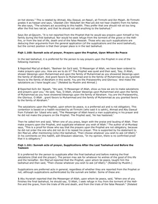 on hot stones." This is related by Ahmad, Abu Dawud, an-Nasa'i, at-Tirmizhi and Ibn Majah. At-Tirmizhi
grades it as hassan and says, 'Ubaidah (ibn 'Abdullah ibn Mas'ud) did not hear (hadith) from his father.
He also says, "The scholars act according to this hadith. They prefer that one should not sit too long
after the first two rak'ah, and that he should not add anything to the tashahud."
Says Ibn al-Qayyim, "It is not reported from the Prophet that he would say prayers upon himself or his
family during the first tashahud. Nor would he seek refuge from the torment of the grave or the Hell-
fire, or from the test of life, death and of the false Messiah. Those who say such supplications are
deducing their arguments from the general application (of the supplications and the word tashahud),
but the correct position is that their proper place is in the last tashahud.
Fiqh 1.160: Sunnah acts of prayer, Prayers upon the Prophet, Upon Whom Be Peace
In the last tashahud, it is preferred for the person to say prayers upon the Prophet in one of the
following manners:
1 Reported Mas'ud al-Badri, "Basheer ibn Sa'd said, 'O Messenger of Allah, we have been ordered to
make prayers upon you. How are we to do it?' The Prophet was quiet and then said, 'Say, O Allah,
shower blessings upon Muhammad and upon the family of Muhammad as you showered blessings upon
the family of Abraham. And grant favors to Muhammad and to the family of Muhammad as you granted
favors to the family of Abraham in this world. You are the Praiseworthy and Glorious.' And make the
salutations as I have taught you." (Related by Muslim and Ahmad.)
2 Reported Ka'b ibn 'Ajazah, "We said, 'O Messenger of Allah, show us how we are to make salutations
and prayers upon you.' He said, 'Say, O Allah, shower blessings upon Muhammad and upon the family
of Muhammad as you have showered blessings upon the family of Abraham. You are the Praiseworthy,
the Glorious. O Allah . grant favors to Muhammad and the family of Muhammad as you granted favors
to the family of Abraham.''
The salutations upon the Prophet, upon whom be peace, is a preferred act and is not obligatory. This
contention is based on a hadith recorded by at-Tirmizhi (who said it is sahih), Ahmad and Abu Dawud
from Fizhalah ibn 'Ubaid who said, "The Messenger of Allah heard a man supplicating in his prayer and
he did not make the prayers on the Prophet. The Prophet said, 'He has hastened.'
Then he called him and said, 'When one of you prays, begin with the praise and lauding of Allah. Then
make prayers upon the Prophet, and supplicate whatever you wish of Allah." The author of al-Muntaqi
says, "This is a proof for those who say that the prayers upon the Prophet are not obligatory, because
he did not order the one who did not do it to repeat his prayer. This is supported by his statement to
Ibn Mas'ud, after mentioning (only) the tashahud, 'Then choose whatever you wish to ask (of Allah)."
In his comments on this hadith, ash-Shaukani observes, "In my opinion, there is no confirmed proof
that it is obligatory."
Fiqh 1.161: Sunnah acts of prayer, Supplications After the Last Tashahud and Before the
Tasleem
It is preferred for the person to supplicate after the final tashahud and before making the final
salutations (that end the prayer). The person may ask for whatever he wishes of the good of this life
and the hereafter. Ibn Mas'ud reported that the Prophet, upon whom be peace, taught him the
tashahud and then said, "Then choose whatever you wish to ask (of Allah)." (Related by Muslim.)
Supplications are preferred acts in general, regardless of whether they are reported from the Prophet or
not, although supplications authenticated by the sunnah are better. Some of these are:
1 Abu Hurairah reported that the Messenger of Allah, upon whom be peace, said, "When one of you
finishes the final tashahud, he should say, 'O Allah, I seek refuge in You from the torment of the Hell-
fire and the grave, from the trials of life and death, and from the trials of the false Messiah." (Related
 