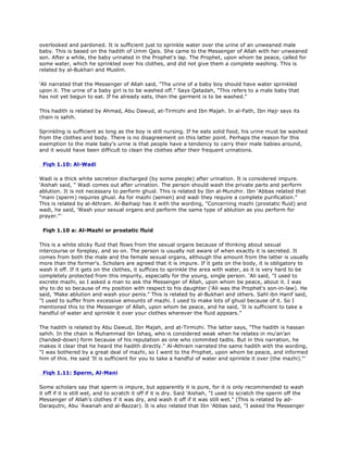 overlooked and pardoned. It is sufficient just to sprinkle water over the urine of an unweaned male
baby. This is based on the hadith of Umm Qais. She came to the Messenger of Allah with her unweaned
son. After a while, the baby urinated in the Prophet's lap. The Prophet, upon whom be peace, called for
some water, which he sprinkled over his clothes, and did not give them a complete washing. This is
related by al-Bukhari and Muslim.
'Ali narrated that the Messenger of Allah said, "The urine of a baby boy should have water sprinkled
upon it. The urine of a baby girl is to be washed off." Says Qatadah, "This refers to a male baby that
has not yet begun to eat. If he already eats, then the garment is to be washed."
This hadith is related by Ahmad, Abu Dawud, at-Tirmizhi and Ibn Majah. In al-Fath, Ibn Hajr says its
chain is sahih.
Sprinkling is sufficient as long as the boy is still nursing. If he eats solid food, his urine must be washed
from the clothes and body. There is no disagreement on this latter point. Perhaps the reason for this
exemption to the male baby's urine is that people have a tendency to carry their male babies around,
and it would have been difficult to clean the clothes after their frequent urinations.
Fiqh 1.10: Al-Wadi
Wadi is a thick white secretion discharged (by some people) after urination. It is considered impure.
'Aishah said, " Wadi comes out after urination. The person should wash the private parts and perform
ablution. It is not necessary to perform ghusl. This is related by Ibn al-Munzhir. Ibn 'Abbas related that
"mani (sperm) requires ghusl. As for mazhi (semen) and wadi they require a complete purification."
This is related by al-Athram. Al-Baihaqi has it with the wording, "Concerning mazhi (prostatic fluid) and
wadi, he said, 'Wash your sexual organs and perform the same type of ablution as you perform for
prayer."'
Fiqh 1.10 a: Al-Mazhi or prostatic fluid
This is a white sticky fluid that flows from the sexual organs because of thinking about sexual
intercourse or foreplay, and so on. The person is usually not aware of when exactly it is secreted. It
comes from both the male and the female sexual organs, although the amount from the latter is usually
more than the former's. Scholars are agreed that it is impure. If it gets on the body, it is obligatory to
wash it off. If it gets on the clothes, it suffices to sprinkle the area with water, as it is very hard to be
completely protected from this impurity, especially for the young, single person. 'Ali said, "I used to
excrete mazhi, so I asked a man to ask the Messenger of Allah, upon whom be peace, about it. I was
shy to do so because of my position with respect to his daughter ('Ali was the Prophet's son-in-law). He
said, 'Make ablution and wash your penis." This is related by al-Bukhari and others. Sahl ibn Hanif said,
"I used to suffer from excessive amounts of mazhi. I used to make lots of ghusl because of it. So I
mentioned this to the Messenger of Allah, upon whom be peace, and he said, 'It is sufficient to take a
handful of water and sprinkle it over your clothes wherever the fluid appears."
The hadith is related by Abu Dawud, Ibn Majah, and at-Tirmizhi. The latter says, "The hadith is hassan
sahih. In the chain is Muhammad ibn Ishaq, who is considered weak when he relates in mu'an'an
(handed-down) form because of his reputation as one who commited tadlis. But in this narration, he
makes it clear that he heard the hadith directly." Al-Athram narrated the same hadith with the wording,
"I was bothered by a great deal of mazhi, so I went to the Prophet, upon whom be peace, and informed
him of this. He said 'It is sufficient for you to take a handful of water and sprinkle it over (the mazhi)."'
Fiqh 1.11: Sperm, Al-Mani
Some scholars say that sperm is impure, but apparently it is pure, for it is only recommended to wash
it off if it is still wet, and to scratch it off if it is dry. Said 'Aishah, "I used to scratch the sperm off the
Messenger of Allah's clothes if it was dry, and wash it off if it was still wet." (This is related by ad-
Daraqutni, Abu 'Awanah and al-Bazzar). It is also related that Ibn 'Abbas said, "I asked the Messenger
 