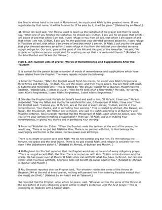 the One in whose hand is the soul of Muhammad, he supplicated Allah by His greatest name. If one
supplicates by that name, it will be listened to. If he asks by it, it will be given." (Related by an-Nasa'i.)
11 'Umair ibn Sa'd said, "Ibn Mas'ud used to teach us the tashahud of the prayer and then he would
say, 'When one of you finishes the tashahud, he should say: O Allah, I ask you for all good, that which I
am aware of and that which I am not. I seek refuge in You from all evil, that which I am aware of and
that which I am not. O Allah, I ask you for the good that your devoted servants asked for. I seek refuge
in You from all evil, that which I am aware of and that which I am not. O Allah, I ask you for the good
that your devoted servants asked for. I seek refuge in You from the evil that your devoted servants
sought refuge for. Our Lord, give us the good of this life and the good of the Hereafter.' He said, 'No
prophet or righteous person supplicated for anything except that it is contained therein." (Related by
Ibn Abu Shaibah and Sa'eed ibn Mansur.)
Fiqh 1.164: Sunnah acts of prayer, Words of Remembrance and Supplications After the
Tasleem
It is sunnah for the person to use a number of words of remembrance and supplications which have
been related from the Prophet. The many reports include the following:
1 Reported Thauban, "When the Prophet would finish his prayer, he would seek Allah's forgiveness
three times and then say, 'O Allah, You are the peace, and from You is peace. You are filled with good,
O Sublime and Honorable One." This is related by "the group," except for al-Bukhari. Muslim has the
addition, "Waleed said, 'I asked al-Auza'i, 'How did he seek Allah's forgiveness?' He said, 'By saying, 'I
seek Allah's forgiveness, I seek Allah's forgiveness, I seek Allah's forgiveness."
2 One day the Prophet took Mu'azh ibn Jabal's hand and said to him, "O Mu'azh, I love you." Mu'azh
responded, "May my father and mother be sacrificed for you, O Messenger of Allah, I love you." Then
the Prophet said, "I advise you, O Mu'azh, say at the end of every prayer, 'O Allah, aid me in Your
remembrance, Your thanks, and in perfecting Your worship." This is related by Ahmad, Abu Dawud, an-
Nasa'i, Ibn Khuzaimah, Ibn Hibban and al-Hakim, who said it is sahih according to al-Bukhari's and
Muslim's criterion. Abu Hurairah reported that the Messenger of Allah, upon whom be peace, said, "Do
you strive your utmost in making a supplication? Then say, 'O Allah, aid us in making Your
remembrance, in giving You thanks and in perfecting Your worship."
3 Reported 'Abdullah ibn Zubair, "When the Prophet made the tasleem at the end of the prayer, he
would say, 'There is no god but Allah the One. There is no partner with Him, to Him belongs the
sovereignty and to Him is the praise. He has power over all things.
There is no might or power save with Allah. We do not worship any but Him. To Him belongs the
fortune, the grace and the best praise. There is no god except Allah, and religion is sincerely for Him
even if the disbelievers abhor it." (Related by Ahmad, al-Bukhari and Muslim. )
4 Al-Mughirah ibn Shu'bah reported that the Prophet would say at the end of every obligatory prayer,
"There is no god except Allah, the One. There is no partner with Him. To Him is the dominion and the
praise. He has power over all things. O Allah, none can withhold what You have conferred, nor can one
confer what You have withheld. A fortune does not benefit its owner against You." (Related by Ahmad,
al-Bukhari and Muslim.)
5 Abu Umamah reported that the Prophet said, "For whoever recites the verse of the throne al-
Baqarah:244 at the end of every prayer, nothing will prevent him from entering Paradise except that
(he must) die (first)." (Related by an-Nasa'i and at-Tabarani.)
'Ali reported that the Prophet, upon whom be peace, said, "Whoever recites the verse of the throne at
the end (after) of every obligatory prayer will be in Allah's protection until the next prayer." This is
related by at-Tabarani with a hassan chain.
 