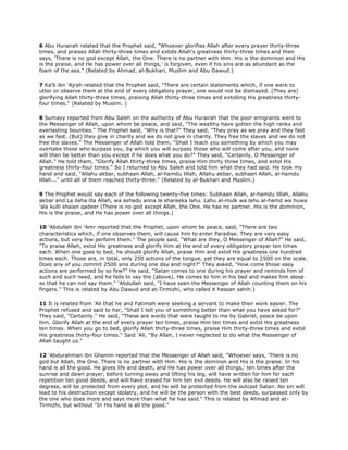 6 Abu Hurairah related that the Prophet said, "Whoever glorifies Allah after every prayer thirty-three
times, and praises Allah thirty-three times and extols Allah's greatness thirty-three times and then
says, 'There is no god except Allah, the One. There is no partner with Him. His is the dominion and His
is the praise, and He has power over all things,' is forgiven, even if his sins are as abundant as the
foam of the sea." (Related by Ahmad, al-Bukhari, Muslim and Abu Dawud.)
7 Ka'b ibn 'Ajrah related that the Prophet said, "There are certain statements which, if one were to
utter or observe them at the end of every obligatory prayer, one would not be dismayed. (They are)
glorifying Allah thirty-three times, praising Allah thirty-three times and extolling His greatness thirty-
four times." (Related by Muslim. )
8 Sumayy reported from Abu Saleh on the authority of Abu Hurairah that the poor emigrants went to
the Messenger of Allah, upon whom be peace, and said, "The wealthy have gotten the high ranks and
everlasting bounties." The Prophet said, "Why is that?" They said, "They pray as we pray and they fast
as we fast. (But) they give in charity and we do not give in charity. They free the slaves and we do not
free the slaves." The Messenger of Allah told them, "Shall I teach you something by which you may
overtake those who surpass you, by which you will surpass those who will come after you, and none
will then be better than you except if he does what you do?" They said, "Certainly, O Messenger of
Allah." He told them, "Glorify Allah thirty-three times, praise Him thirty three times, and extol His
greatness thirty-four times." So I returned to Abu Saleh and told him what they had said. He took my
hand and said, "Allahu akbar, subhaan Allah, al-hamdu lillah, Allahu akbar, subhaan Allah, al-hamdu
lillah..." until all of them reached thirty-three." (Related by al-Bukhari and Muslim.)
9 The Prophet would say each of the following twenty-five times: Subhaan Allah, al-hamdu lillah, Allahu
akbar and La ilaha illa Allah, wa ashadu anna la shareeka lahu. Lahu al-mulk wa lahu al-hamd wa huwa
'ala kulli shaian qadeer (There is no god except Allah, the One. He has no partner. His is the dominion,
His is the praise, and He has power over all things.)
10 'Abdullah ibn 'Amr reported that the Prophet, upon whom be peace, said, "There are two
characteristics which, if one observes them, will cause him to enter Paradise. They are very easy
actions, but very few perform them." The people said, "What are they, O Messenger of Allah?" He said,
"To praise Allah, extol His greatness and glorify Him at the end of every obligatory prayer ten times
each. When one goes to bed, he should glorify Allah, praise Him and extol His greatness one hundred
times each. Those are, in total, only 250 actions of the tongue, yet they are equal to 2500 on the scale.
Does any of you commit 2500 sins during one day and night?" They asked, "How come those easy
actions are performed by so few?" He said, "Satan comes to one during his prayer and reminds him of
such and such need, and he fails to say the (above). He comes to him in his bed and makes him sleep
so that he can not say them." 'Abdullah said, "I have seen the Messenger of Allah counting them on his
fingers.'' This is related by Abu Dawud and at-Tirmizhi, who called it hassan sahih.)
11 It is related from 'Ali that he and Fatimah were seeking a servant to make their work easier. The
Prophet refused and said to her, "Shall I tell you of something better than what you have asked for?"
They said, "Certainly." He said, "These are words that were taught to me by Gabriel, peace be upon
him. Glorify Allah at the end of every prayer ten times, praise Him ten times and extol His greatness
ten times. When you go to bed, glorify Allah thirty-three times, praise Him thirty-three times and extol
His greatness thirty-four times." Said 'Ali, "By Allah, I never neglected to do what the Messenger of
Allah taught us."
12 'Abdurahman ibn Ghanim reported that the Messenger of Allah said, "Whoever says, 'There is no
god but Allah, the One. There is no partner with Him. His is the dominon and His is the praise. In his
hand is all the good. He gives life and death, and He has power over all things,' ten times after the
sunrise and dawn prayer, before turning away and lifting his leg, will have written for him for each
repetition ten good deeds, and will have erased for him ten evil deeds. He will also be raised ten
degress, will be protected from every plot, and he will be protected from the outcast Satan. No sin will
lead to his destruction except idolatry, and he will be the person with the best deeds, surpassed only by
the one who does more and says more than what he has said." This is related by Ahmad and at-
Tirmizhi, but without "In His hand is all the good."
 