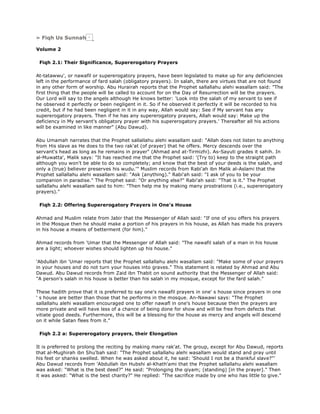 » Fiqh Us Sunnah
Volume 2
Fiqh 2.1: Their Significance, Supererogatory Prayers
At-tatawwu', or nawafil or supererogatory prayers, have been legislated to make up for any deficiencies
left in the performance of fard salah (obligatory prayers). In salah, there are virtues that are not found
in any other form of worship. Abu Hurairah reports that the Prophet sallallahu alehi wasallam said: "The
first thing that the people will be called to account for on the Day of Resurrection will be the prayers.
Our Lord will say to the angels although He knows better: 'Look into the salah of my servant to see if
he observed it perfectly or been negligent in it. So if he observed it perfectly it will be recorded to his
credit, but if he had been negligent in it in any way, Allah would say: See if My servant has any
supererogatory prayers. Then if he has any supererogatory prayers, Allah would say: Make up the
deficiency in My servant's obligatory prayer with his supererogatory prayers.' Thereafter all his actions
will be examined in like manner" (Abu Dawud).
Abu Umamah narrates that the Prophet sallallahu alehi wasallam said: "Allah does not listen to anything
from His slave as He does to the two rak'at (of prayer) that he offers. Mercy descends over the
servant's head as long as he remains in prayer" (Ahmad and at-Tirmizhi). As-Sayuti grades it sahih. In
al-Muwatta', Malik says: "It has reached me that the Prophet said: '(Try to) keep to the straight path
although you won't be able to do so completely; and know that the best of your deeds is the salah, and
only a (true) believer preserves his wudu.'" Muslim records from Rabi'ah ibn Malik al-Aslami that the
Prophet sallallahu alehi wasallam said: "Ask (anything)." Rabi'ah said: "I ask of you to be your
companion in paradise." The Prophet said: "Or anything else?" Rabi'ah said: "That is it." The Prophet
sallallahu alehi wasallam said to him: "Then help me by making many prostrations (i.e., supererogatory
prayers)."
Fiqh 2.2: Offering Supererogatory Prayers in One's House
Ahmad and Muslim relate from Jabir that the Messenger of Allah said: "If one of you offers his prayers
in the Mosque then he should make a portion of his prayers in his house, as Allah has made his prayers
in his house a means of betterment (for him)."
Ahmad records from 'Umar that the Messenger of Allah said: "The nawafil salah of a man in his house
are a light; whoever wishes should lighten up his house."
'Abdullah ibn 'Umar reports that the Prophet sallallahu alehi wasallam said: "Make some of your prayers
in your houses and do not turn your houses into graves." This statement is related by Ahmad and Abu
Dawud. Abu Dawud records from Zaid ibn Thabit on sound authority that the Messenger of Allah said:
"A person's salah in his house is better than his salah in my mosque, except for the fard salah."
These hadith prove that it is preferred to say one's nawafil prayers in one' s house since prayers in one
' s house are better than those that he performs in the mosque. An-Nawawi says: "The Prophet
sallallahu alehi wasallam encouraged one to offer nawafl in one's house because then the prayers are
more private and will have less of a chance of being done for show and will be free from defects that
vitiate good deeds. Furthermore, this will be a blessing for the house as mercy and angels will descend
on it while Satan flees from it."
Fiqh 2.2 a: Supererogatory prayers, their Elongation
It is preferred to prolong the reciting by making many rak'at. The group, except for Abu Dawud, reports
that al-Mughirah ibn Shu'bah said: "The Prophet sallallahu alehi wasallam would stand and pray until
his feet or shanks swelled. When he was asked about it, he said: 'Should I not be a thankful slave?"'
Abu Dawud records from 'Abdullah ibn Hubshi al-Khath'ami that the Prophet sallallahu alehi wasallam
was asked: "What is the best deed?" He said: "Prolonging the qiyam; (standing) [in the prayer]." Then
it was asked: "What is the best charity?" He replied: "The sacrifice made by one who has little to give."
 