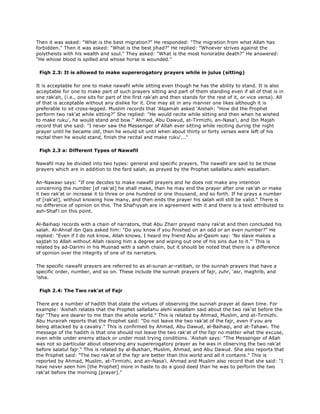 Then it was asked: "What is the best migration?" He responded: "The migration from what Allah has
forbidden." Then it was asked: "What is the best jihad?" He replied: "Whoever strives against the
polytheists with his wealth and soul." They asked: "What is the most honorable death?" He answered:
"He whose blood is spilled and whose horse is wounded."
Fiqh 2.3: It is allowed to make supererogatory prayers while in julus (sitting)
It is acceptable for one to make nawafil while sitting even though he has the ability to stand. It is also
acceptable for one to make part of such prayers sitting and part of them standing even if all of that is in
one rak'ah, (i.e., one sits for part of the first rak'ah and then stands for the rest of it, or vice versa). All
of that is acceptable without any dislike for it. One may sit in any manner one likes although it is
preferable to sit cross-legged. Muslim records that 'Alqamah asked 'Aishah: "How did the Prophet
perform two rak'at while sitting?" She replied: "He would recite while sitting and then when he wished
to make ruku', he would stand and bow." Ahmad, Abu Dawud, at-Tirmizhi, an-Nasa'i, and Ibn Majah
record that she said: "I never saw the Messenger of Allah ever sitting while reciting during the night
prayer until he became old, then he would sit until when about thirty or forty verses were left of his
recital then he would stand, finish the recital and make ruku'..."
Fiqh 2.3 a: Different Types of Nawafil
Nawafil may be divided into two types: general and specific prayers. The nawafil are said to be those
prayers which are in addition to the fard salah, as prayed by the Prophet sallallahu alehi wasallam.
An-Nawawi says: "If one decides to make nawafil prayers and he does not make any intention
concerning the number [of rak'at] he shall make, then he may end the prayer after one rak'ah or make
it two rak'at or increase it to three or one hundred or one thousand, and so forth. If he prays a number
of [rak'at], without knowing how many, and then ends the prayer his salah will still be valid." There is
no difference of opinion on this. The Shaf'iyyah are in agreement with it and there is a text attributed to
ash-Shaf'i on this point.
Al-Baihaqi records with a chain of narrators, that Abu Zharr prayed many rak'at and then concluded his
salah. Al-Ahnaf ibn Qais asked him: "Do you know if you finished on an odd or an even number?" He
replied: "Even if I do not know, Allah knows. I heard my friend Abu al-Qasim say: 'No slave makes a
sajdah to Allah without Allah raising him a degree and wiping out one of his sins due to it."' This is
related by ad-Darimi in his Musnad with a sahih chain, but it should be noted that there is a difference
of opinion over the integrity of one of its narrators.
The specific nawafil prayers are referred to as al-sunan ar-ratibah, or the sunnah prayers that have a
specific order, number, and so on. These include the sunnah prayers of fajr, zuhr, 'asr, maghrib, and
'isha.
Fiqh 2.4: The Two rak'at of Fajr
There are a number of hadith that state the virtues of observing the sunnah prayer at dawn time. For
example: 'Aishah relates that the Prophet sallallahu alehi wasallam said about the two rak'at before the
fajr "They are dearer to me than the whole world." This is related by Ahmad, Muslim, and at-Tirmizhi.
Abu Hurairah reports that the Prophet said: "Do not leave the two rak'at of the fajr, even if you are
being attacked by a cavalry." This is confirmed by Ahmad, Abu Dawud, al-Baihaqi, and at-Tahawi. The
message of the hadith is that one should not leave the two rak'at of the fajr no matter what the excuse,
even while under enemy attack or under most trying conditions. 'Aishah says: "The Messenger of Allah
was not so particular about observing any supererogatory prayer as he was in observing the two rak'at
before salatul fajr." This is related by al-Bukhari, Muslim, Ahmad, and Abu Dawud. She also reports that
the Prophet said: "The two rak'at of the fajr are better than this world and all it contains." This is
reported by Ahmad, Muslim, at-Tirmizhi, and an-Nasa'i. Ahmad and Muslim also record that she said: "I
have never seen him [the Prophet] more in haste to do a good deed than he was to perform the two
rak'at before the morning [prayer]."
 