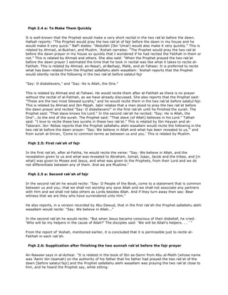 Fiqh 2.4 a: To Make Them Quickly
It is well-known that the Prophet would make a very short recital in the two rak'at before the dawn.
Hafsah reports: "The Prophet would pray the two rak'at of fajr before the dawn in my house and he
would make it very quick." Naf'i states: "Abdullah [Ibn 'Umar] would also make it very quickly." This is
related by Ahmad, al-Bukhari, and Muslim. 'Aishah narrates: "The Prophet would pray the two rak'at
before the dawn prayer in my house so quickly that I wondered if he had recited the Fatihah in them or
not." This is related by Ahmad and others. She also said: "When the Prophet prayed the two rak'at
before the dawn prayer I estimated the time that he took in recital was like what it takes to recite al-
Fatihah. This is related by Ahmad, an-Nasa'i, al-Baihaqi, Malik, and at-Tahawi. It is preferred to recite
what has been related from the Prophet sallallahu alehi wasallam: 'Aishah reports that the Prophet
would silently recite the following in the two rak'at before salatul fajr
"Say: O disbelievers," and "Say: He is Allah, the One."
This is related by Ahmad and at-Tahawi. He would recite them after al-Fatihah as there is no prayer
without the recital of al-Fatihah, as we have already discussed. She also reports that the Prophet said:
"These are the two most blessed surahs," and he would recite them in the two rak'at before salatul fajr.
This is related by Ahmad and Ibn Majah. Jabir relates that a man stood to pray the two rak'at before
the dawn prayer and recited "Say: O disbelievers!" in the first rak'ah until he finished the surah. The
Prophet said: "That slave knows his Lord." In the second rak'ah he recited: "Say: He is Allah, the
One"...to the end of the surah. The Prophet said: "That slave (of Allah) believes in his Lord." Talhah
said: "I love to recite these two surahs in these two rak'at." This is related by Ibn Hayyan and at-
Tabarani. Ibn 'Abbas reports that the Prophet sallallahu alehi wasallam would recite the following in the
two rak'at before the dawn prayer: "Say: We believe in Allah and what has been revealed to us,"' and
from surah al-Imran, 'Come to common terms as between us and you.' This is related by Muslim.
Fiqh 2.5: First rak'ah of fajr
In the first rak'ah, after al-Fatiha, he would recite the verse: "Say: We believe in Allah, and the
revealation given to us and what was revealed to Abraham, Ismail, Isaac, Jacob and the tribes, and [in
what] was given to Moses and Jesus, and what was given to the Prophets, from their Lord and we do
not differentiate between any of them. And we are Muslims."
Fiqh 2.5 a: Second rak'ah of fajr
In the second rak'ah he would recite: "Say: O People of the Book, come to a statement that is common
between us and you; that we shall not worship any save Allah and we shall not associate any partners
with Him and we shall not take others as Lords besides Allah. And if they turn away then say: Bear
witness that we are they who have surrendered unto Him."
He also reports, in a version recorded by Abu Dawud, that in the first rak'ah the Prophet sallallahu alehi
wasallam would recite: "Say: We believe in Allah..."
In the second rak'ah he would recite: "But when Jesus became conscious of their disbelief, he cried:
'Who will be my helpers in the cause of Allah?' The disciples said: 'We will be Allah's helpers. . . ' "
From the report of 'Aishah, mentioned earlier, it is concluded that it is permissible just to recite al-
Fatihah in each rak'ah.
Fiqh 2.6: Supplication after finishing the two sunnah rak'at before the fajr prayer
An-Nawawi says in al-Azhkar. "It is related in the book of Ibn as-Sanni from Abu al-Malih (whose name
was 'Aamr ibn Usamah) on the authority of his father that his father had prayed the two rak'at of the
dawn [before salatul fajr] and the Prophet sallallahu alehi wasallam was praying the two rak'at close to
him, and he heard the Prophet say, while sitting:
 