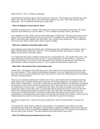 before the fajr." This is related by al-Bukhari.
Al-Mughirah ibn Sulaiman reports that he heard Ibn 'Umar say: "The Prophet never left the two rak'at
before zuhr and two rak'at after it, two rak'at after maghrib, two rak'a~ after 'isha and two rak'at
before fajr." This is related by Ahmad with a good chain.
Fiqh 2.8: Reports concerning six rak'at
'Abdullah ibn Shaqiq said: "I asked 'Aishah about the prayer of the Prophet and she said: 'He would
pray four rak'at before zuhr and two after it."' This is related by Ahmad, Muslim, and others.
Umm Habibah bint Abu Sufyan reports that the Messenger of Allah said: "Whoever prays twelve rak'at
during the day and night will have a house built for him in paradise: four rak'at before zuhr and two
after it, two rak'at after maghrib, two rak'at after 'isha, and two rak'at before fajr." This is related by
at-Tirmizhi who called it hasan sahih. Muslim reports it briefly.
Fiqh 2.8 a: Reports concerning eight rak'at
Umm Habibah reports that the Prophet said: "Whoever prays four rak'at before zuhr and four after it,
Allah will forbid that his flesh be in the fire." This is related by Ahmad, Abu Dawud, an-Nasa'i, Ibn
Majah, and at-Tirmizhi who calls it sahih.
It is related that Abu Ayyub al-Ansari would pray four rak'at before zuhr. The people said to him: "You
made that prayer continue too long!" He said: "I saw the Messenger of Allah doing so. I asked him
about it and he said: 'It is a time in which the doors of the heavens are opened and I wish that my
good deeds be raised (to heaven) during it.'" This is related by Ahmad with a good chain.
Fiqh 2.8 b: The merits of four rak'at before zuhr
'Aishah said: "The Prophet never left praying four rak'at before zuhr and two rak'at before fajr under
any circumstances." This is related by Ahmad and al-Bukhari. It is also related from her that during
those four rak'at, he would prolong the qiyam [the portion in which one recites the Qur'an] and perfect
the ruku' and sujud therein.
There is no contradiction between the hadith of Ibn 'Umar, which states that the Prophet prayed two
rak'at before zuhr, and other hadith which state that the Prophet prayed four rak'at before zuhr. Ibn
Hajar writes in Fath al-Bari: "It is better to take them as describing different circumstances, sometimes
he prayed two rak'at and sometimes he prayed four rak'at. Some say that it may be construed that if
he prayed them in the mos que , he prayed only two rak'at, and when he prayed in his house, he
prayed four rak'at. On the other hand, it could imply that he prayed two rak'at in his house and then
went to the mosque and prayed two rak'at there also. Ibn 'Umar only saw what he prayed in the
mosque and not what he prayed in his house, while 'Aishah was aware of both of them. The first
interpretation is strengthened by what Ahmad and Abu Dawud recorded from 'Aishah, namely, that the
Prophet prayed four rak'at in his house before zuhr and then he went to the mosque."
Abu Ja'far at-Tabari says: "Most of the time he prayed four rak'at and occasionally he prayed two
rak'at."
If one prays four rak'at before or after the noon prayers, it is preferred to pray them in two sets
consisting of two rak'at each, although it is permissible to make them together with only one taslim at
the end of the four rak'at, as the Prophet sallallahu alehi wasallam said: "The prayers of the night and
day are (sets of) two [rak'at]." This was related by Abu Dawud with a sahih chain.
Fiqh 2.9: Making up the missed sunnah of zuhr
 